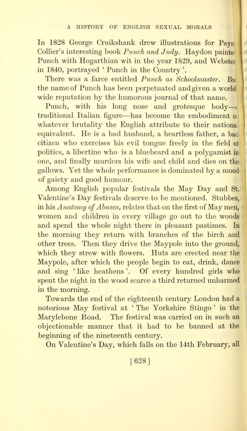 In 1828 George Cruikshank drew illustrations for Payn Collier's interesting book Punch and Judy. Hay don painte Punch with Hogarthian wit in the year 1829, and Webstei in 1840, portrayed £ Punch in the Country There was a farce entitled Punch as Schoolmaster. Bu the name of Punch has been perpetuated and given a world wide reputation by the humorous journal of that name. Punch, with his long nose and grotesque body—i traditional Italian figure—has become the embodiment o: whatever brutality the English attribute to their nationa equivalent. He is a bad husband, a heartless father, a bad citizen who exercises his evil tongue freely in the field oi pohtics, a libertine who is a bluebeard and a polygamist in one, and finally murders his wife and child and dies on the gallows. Yet the whole performance is dominated by a mood of gaiety and good humour. Among English popular festivals the May Day and St. Valentine's Day festivals deserve to be mentioned. Stubbes, in his Anatomy of Abuses, relates that on the first of May men, women and children in every village go out to the wood and spend the whole night there in pleasant pastimes. In the morning they return with branches of the birch and other trees. Then they drive the Maypole into the ground, which they strew with flowers. Huts are erected near the Maypole, after which the people begin to eat, drink, dance and sing c like heathens '. Of every hundred girls who spent the night in the wood scarce a third returned unharmed in the morning. Towards the end of the eighteenth century London had a notorious May festival at 6 The Yorkshire Stingo ' in the Marylebone Road. The festival was carried on in such an objectionable manner that it had to be banned at the beginning of the nineteenth century. On Valentine's Day, which falls on the 14th February, all [628]