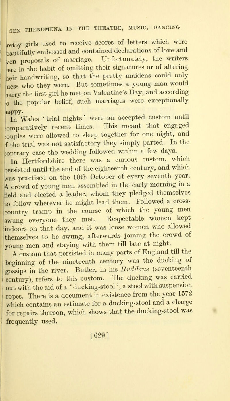 etty girls used to receive scores of letters which were dutifully embossed and contained declarations of love and yen proposals of marriage. Unfortunately, the writers ^re in the habit of omitting their signatures or of altering neir handwriting, so that the pretty maidens could only luess who they were. But sometimes a young man would larry the first girl he met on Valentine's Day, and according 0 the popular belief, such marriages were exceptionally iappy. In Wales ' trial nights ' were an accepted custom until Comparatively recent times. This meant that engaged couples were allowed to sleep together for one night, and f the trial was not satisfactory they simply parted. In the ic-ntrary case the wedding followed within a few days. 1 In Hertfordshire there was a curious custom, which persisted until the end of the eighteenth century, and which was practised on the 10th October of every seventh year. A crowd of young men assembled in the early morning in a field and elected a leader, whom they pledged themselves to follow wherever he might lead them. Followed a cross- country tramp in the course of which the young men swung everyone they met. Respectable women kept indoors on that day, and it was loose women who allowed themselves to be swung, afterwards joining the crowd of young men and staying with them till late at night. A custom that persisted in many parts of England till the beginning of the nineteenth century was the ducking of gossips in the river. Butler, in his Hudibras (seventeenth century), refers to this custom. The ducking was carried out with the aid of a ' ducking-stool', a stool with suspension ropes. There is a document in existence from the year 1572 which contains an estimate for a ducking-stool and a charge for repairs thereon, which shows that the ducking-stool was frequently used. [629]