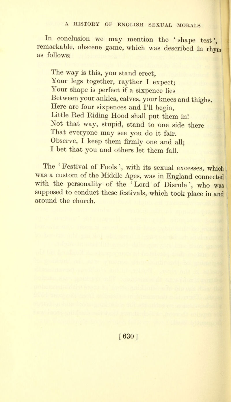 In conclusion we may mention the ' shape test \ remarkable, obscene game, which was described in rhym as follows: The way is this, you stand erect, Your legs together, rayther I expect; Your shape is perfect if a sixpence lies i Between your ankles, calves, your knees and thighs. | Here are four sixpences and I'll begin, I Little Red Riding Hood shall put them in! Not that way, stupid, stand to one side there That everyone may see you do it fair. Observe, I keep them firmly one and all; I bet that you and others let them fall. The ' Festival of Fools ', with its sexual excesses, which was a custom of the Middle Ages, was in England connected with the personality of the ' Lord of Disrule ', who was supposed to conduct these festivals, which took place in and around the church. [630]