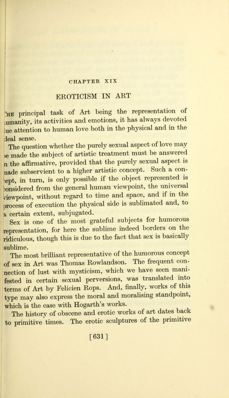 CHAPTER XIX EROTICISM IN ART 'he principal task of Art being the representation of Lumanity, its activities and emotions, it has always devoted ue attention to human love both in the physical and in the deal sense. The question whether the purely sexual aspect of love may >e made the subject of artistic treatment must be answered n the affirmative, provided that the purely sexual aspect is nade subservient to a higher artistic concept. Such a con- cept, in turn, is only possible if the object represented is considered from the general human viewpoint, the universal viewpoint, without regard to time and space, and if in the process of execution the physical side is sublimated and, to a, certain extent, subjugated. Sex is one of the most grateful subjects for humorous representation, for here the sublime indeed borders on the ridiculous, though this is due to the fact that sex is basically sublime. The most brilliant representative of the humorous concept of sex in Art was Thomas Rowlandson. The frequent con- nection of lust with mysticism, which we have seen mani- fested in certain sexual perversions, was translated into terms of Art by Felicien Rops. And, finally, works of this type may also express the moral and moralising standpoint, which is the case with Hogarth's works. The history of obscene and erotic works of art dates back to primitive times. The erotic sculptures of the primitive [631]