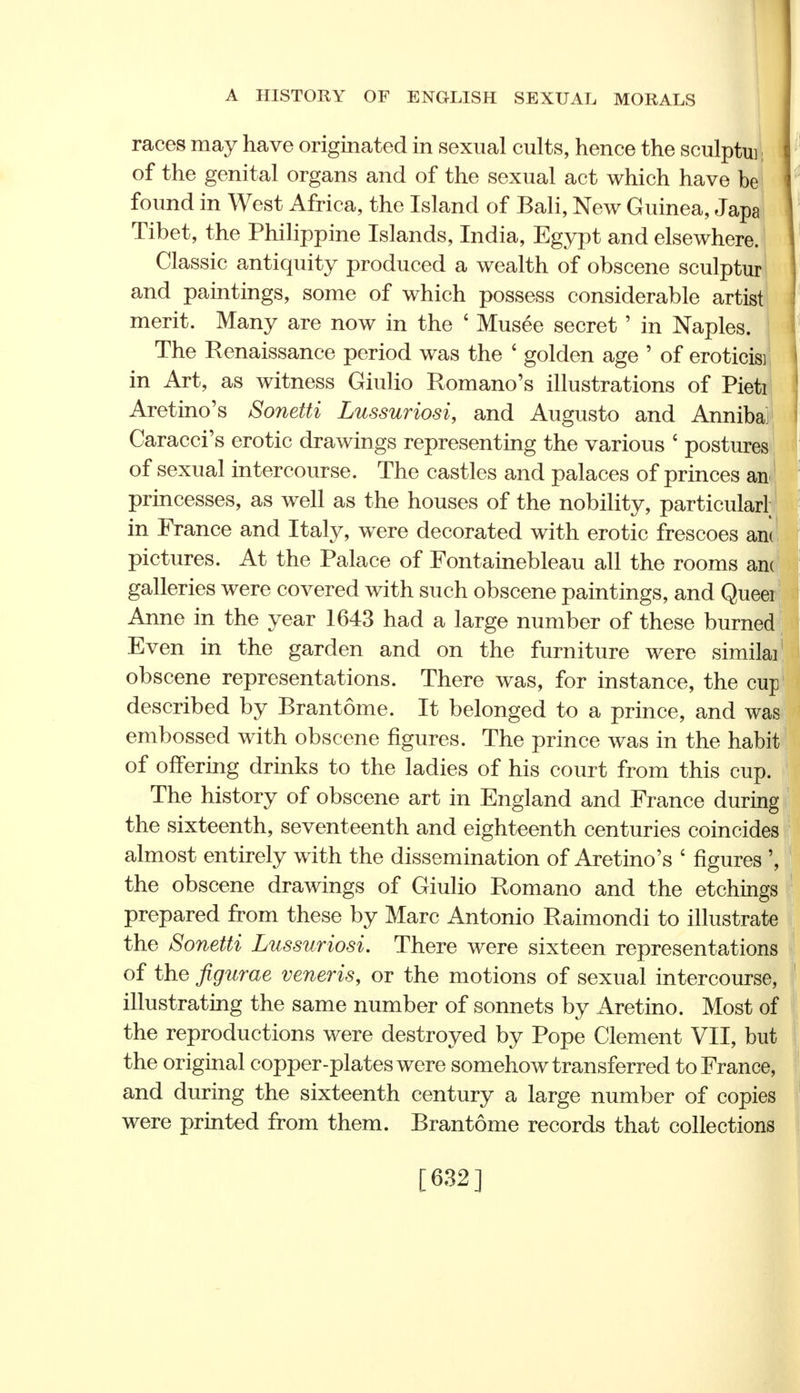 races may have originated in sexual cults, hence the sculptui, of the genital organs and of the sexual act which have be found in West Africa, the Island of Bali, New Guinea, Japa Tibet, the Philippine Islands, India, Egypt and elsewhere. Classic antiquity produced a wealth of obscene sculptur and paintings, some of which possess considerable artist merit. Many are now in the ' Musee secret' in Naples. The Renaissance period was the ' golden age ' of eroticisi in Art, as witness Giulio Romano's illustrations of Pieti Aretino's Sonetti Lussuriosi, and Augusto and Anniba Caracci's erotic drawings representing the various ' postures of sexual intercourse. The castles and palaces of princes an princesses, as well as the houses of the nobility, particular! in France and Italy, were decorated with erotic frescoes an pictures. At the Palace of Fontainebleau all the rooms an galleries were covered with such obscene paintings, and Quee Anne in the year 1643 had a large number of these burned Even in the garden and on the furniture were simila obscene representations. There was, for instance, the cup described by Brantome. It belonged to a prince, and was embossed with obscene figures. The prince was in the habit of offering drinks to the ladies of his court from this cup. The history of obscene art in England and France during the sixteenth, seventeenth and eighteenth centuries coincides almost entirely with the dissemination of Aretino's £ figures ', the obscene drawings of Giulio Romano and the etchings prepared from these by Marc Antonio Raimondi to illustrate the Sonetti Lussuriosi. There were sixteen representations of the figurae veneris, or the motions of sexual intercourse, illustrating the same number of sonnets by Aretino. Most of the reproductions were destroyed by Pope Clement VII, but the original copper-plates were somehow transferred to France, and during the sixteenth century a large number of copies were printed from them. Brantome records that collections [632]