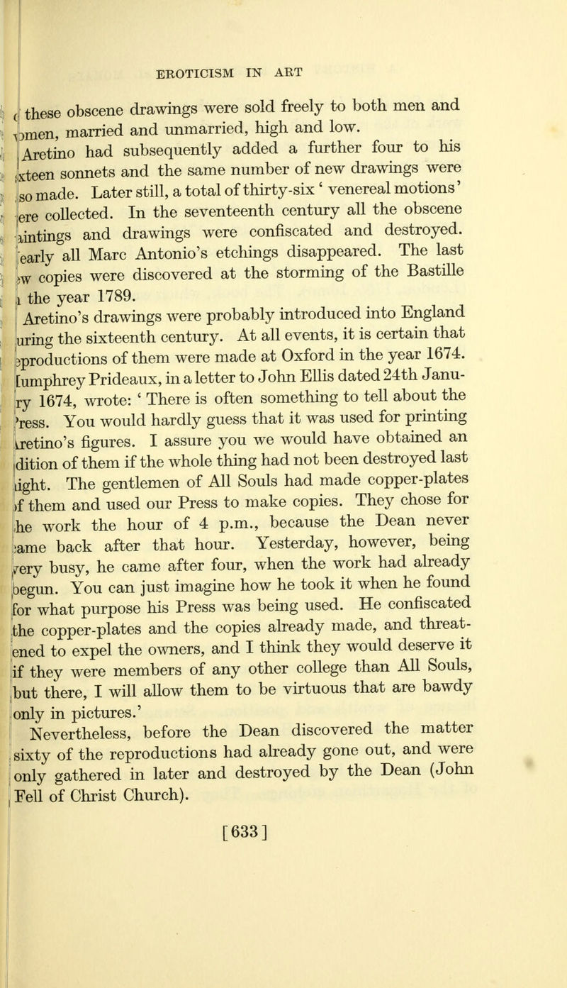 these obscene drawings were sold freely to both men and ipmen, married and unmarried, high and low. Aretino had subsequently added a further four to his xteen sonnets and the same number of new drawings were so made. Later still, a total of thirty-six ' venereal motions' ere collected. In the seventeenth century all the obscene untings and drawings were confiscated and destroyed, early all Marc Antonio's etchings disappeared. The last m copies were discovered at the storming of the Bastille the year 1789. Aretino's drawings were probably introduced into England uring the sixteenth century. At all events, it is certain that ^productions of them were made at Oxford in the year 1674. [umphrey Prideaux, in a letter to John Ellis dated 24th Janu- ry 1674, wrote: £ There is often something to tell about the >ress. You would hardly guess that it was used for printing aretino's figures. I assure you we would have obtained an dition of them if the whole thing had not been destroyed last jght. The gentlemen of All Souls had made copper-plates f them and used our Press to make copies. They chose for ,he work the hour of 4 p.m., because the Dean never ame back after that hour. Yesterday, however, being fery busy, he came after four, when the work had already begun. You can just imagine how he took it when he found for what purpose his Press was being used. He confiscated the copper-plates and the copies already made, and threat- ened to expel the owners, and I think they would deserve it if they were members of any other college than All Souls, but there, I will allow them to be virtuous that are bawdy only in pictures.' Nevertheless, before the Dean discovered the matter sixty of the reproductions had already gone out, and were only gathered in later and destroyed by the Dean (John Fell of Christ Church). [633]