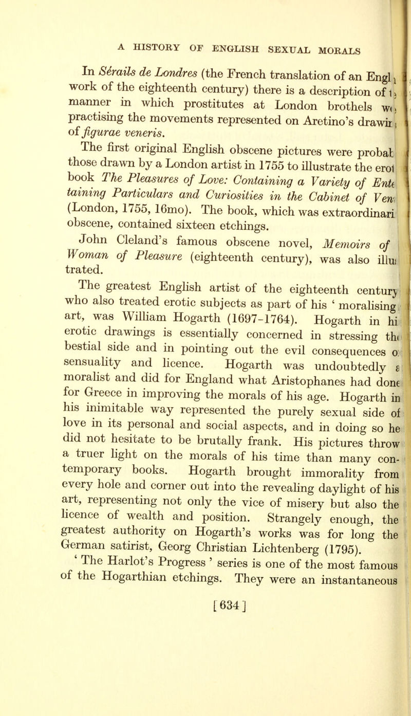 In Semite de Londres (the French translation of an Engl x work of the eighteenth century) there is a description of j\ manner in which prostitutes at London brothels wl practising the movements represented on Aretino's drawir of figurae veneris. The first original English obscene pictures were probat those drawn by a London artist in 1755 to illustrate the erol book The Pleasures of Love: Containing a Variety of EnU taining Particulars and Curiosities in the Cabinet of Yen (London, 1755, 16mo). The book, which was extraordinari obscene, contained sixteen etchings. John Cleland's famous obscene novel, Memoirs of Woman of Pleasure (eighteenth century), was also illui trated. The greatest English artist of the eighteenth century who also treated erotic subjects as part of his ' moralising art, was William Hogarth (1697-1764). Hogarth in hi erotic drawings is essentially concerned in stressing thi bestial side and in pointing out the evil consequences o: sensuality and licence. Hogarth was undoubtedly a moralist and did for England what Aristophanes had done for Greece in improving the morals of his age. Hogarth in his inimitable way represented the purely sexual side of love in its personal and social aspects, and in doing so he did not hesitate to be brutally frank. His pictures throw a truer light on the morals of his time than many con- temporary books. Hogarth brought immorality from every hole and corner out into the revealing daylight of his art, representing not only the vice of misery but also the licence of wealth and position. Strangely enough, the greatest authority on Hogarth's works was for long the German satirist, Georg Christian Lichtenberg (1795). ' The Harlot's Progress ' series is one of the most famous of the Hogarthian etchings. They were an instantaneous [ 634 ]