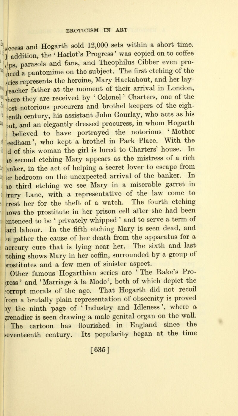 Access and Hogarth sold 12,000 sets within a short time, addition, the ' Harlot's Progress' was copied on to coffee ps, parasols and fans, and Theophilus Cibber even pro- iced a pantomime on the subject. The first etching of the ries represents the heroine, Mary Hackabout, and her lay- •eacher father at the moment of their arrival in London, here they are received by ' Colonel' Charters, one of the ost notorious procurers and brothel keepers of the eigh- >enth century, his assistant John Gourlay, who acts as his Lit, and an elegantly dressed procuress, in whom Hogarth believed to have portrayed the notorious ' Mother eedham', who kept a brothel in Park Place. With the d of this woman the girl is lured to Charters' house. In le second etching Mary appears as the mistress of a rich inker, in the act of helping a secret lover to escape from dv bedroom on the unexpected arrival of the banker. In le third etching we see Mary in a miserable garret in ►rury Lane, with a representative of the law come to rrest her for the theft of a watch. The fourth etching lows the prostitute in her prison cell after she had been 3ntenced to be ' privately whipped ' and to serve a term of ard labour. In the fifth etching Mary is seen dead, and re gather the cause of her death from the apparatus for a lercury cure that is lying near her. The sixth and last tching shows Mary in her coffin, surrounded by a group of >rostitutes and a few men of sinister aspect. Other famous Hogarthian series are ' The Rake's Pro- gress ' and 'Marriage a la Mode', both of which depict the corrupt morals of the age. That Hogarth did not recoil rom a brutally plain representation of obscenity is proved 3y the ninth page of 'Industry and Idleness', where a grenadier is seen drawing a male genital organ on the wall. The cartoon has nourished in England since the seventeenth century. Its popularity began at the time [635]