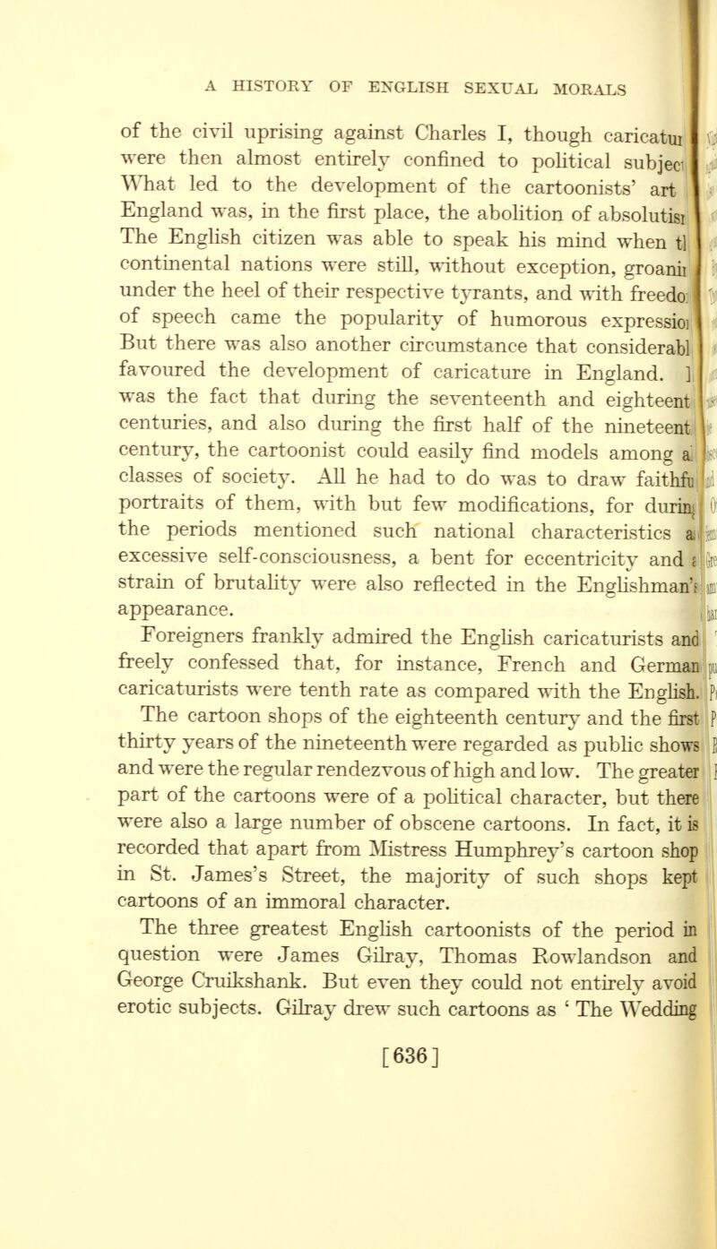 he of the civil uprising against Charles I, though caricatui were then almost entirely confined to political subjed What led to the development of the cartoonists' art England was, in the first place, the abolition of absolutisi The English citizen was able to speak his mind when t] continental nations were still, without exception, groanii under the heel of their respective tyrants, and with freedo: of speech came the popularity of humorous expressioi But there was also another circumstance that considerabl favoured the development of caricature in England. ] was the fact that during the seventeenth and eighteent centuries, and also during the first half of the nineteen! century, the cartoonist could easily find models among ai classes of society. All he had to do was to draw faithfu portraits of them, with but few modifications, for durin the periods mentioned such national characteristics mm excessive self-consciousness, a bent for eccentricity and i strain of brutality were also reflected in the Englishman'*1 sin appearance. | |aI Foreigners frankly admired the English caricaturists and freely confessed that, for instance, French and German % caricaturists were tenth rate as compared with the English. Pi The cartoon shops of the eighteenth century and the first P thirty years of the nineteenth were regarded as public shows S and were the regular rendezvous of high and low. The greater 1 part of the cartoons were of a political character, but there were also a large number of obscene cartoons. In fact, it is recorded that apart from Mistress Humphrey's cartoon shop in St. James's Street, the majority of such shops kept cartoons of an immoral character. The three greatest English cartoonists of the period in question were James Gilray, Thomas Rowlandson and George Cruikshank. But even they could not entirely avoid erotic subjects. Gilray drew such cartoons as ' The Wedding [636] I