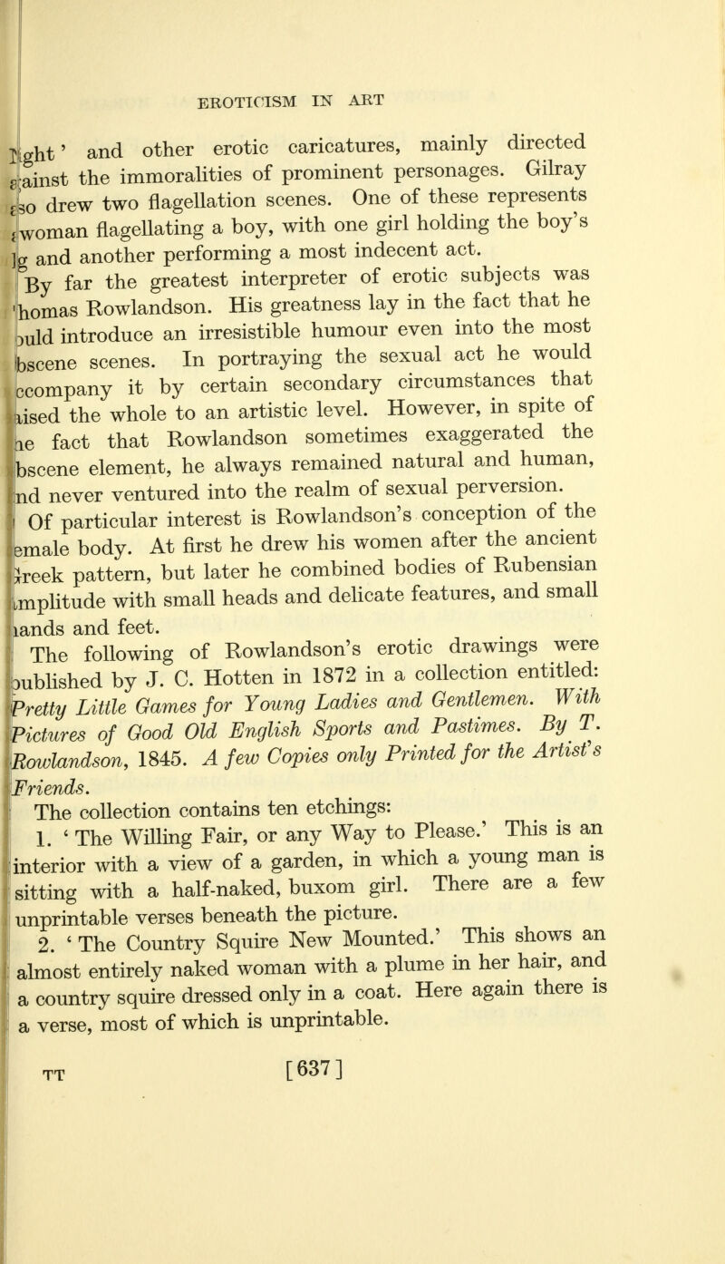 light' and other erotic caricatures, mainly directed g ainst the immoralities of prominent personages. Gilray lo drew two flagellation scenes. One of these represents Loman flagellating a boy, with one girl holding the boy's ]L and another performing a most indecent act. By far the greatest interpreter of erotic subjects was 'homas Rowlandson. His greatness lay in the fact that he buld introduce an irresistible humour even into the most Ibscene scenes. In portraying the sexual act he would Iccompany it by certain secondary circumstances that iised the whole to an artistic level. However, in spite of fie fact that Rowlandson sometimes exaggerated the Jbscene element, he always remained natural and human, nd never ventured into the realm of sexual perversion. Of particular interest is Rowlandson's conception of the emale body. At first he drew his women after the ancient keek pattern, but later he combined bodies of Rubensian mplitude with small heads and delicate features, and small lands and feet. The following of Rowlandson's erotic drawings were •ublished by J. C. Hotten in 1872 in a collection entitled: Wetty Little Games for Young Ladies and Gentlemen. With L Hctures of Good Old English Sports and Pastimes. By T. Rowlandson, 1845. A few Copies only Printed for the Artist's fiends. The collection contains ten etchings: 1. 6 The Willing Fair, or any Way to Please.' This is an interior with a view of a garden, in which a young man is sitting with a half-naked, buxom girl. There are a few unprintable verses beneath the picture. 2. ' The Country Squire New Mounted.' This shows an almost entirely naked woman with a plume in her hair, and a country squire dressed only in a coat. Here again there is a verse, most of which is unprintable. TT [637]