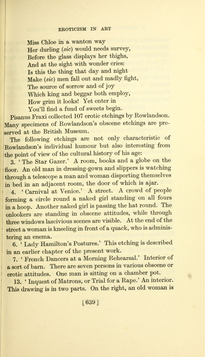 Miss Chloe in a wanton way Her durling (sic) would needs survey, Before the glass displays her thighs, And at the sight with wonder cries: Is this the thing that day and night Make (sic) men fall out and madly fight, The source of sorrow and of joy Which king and beggar both employ, How grim it looks! Yet enter in You'll find a fund of sweets begin. Pisanus Fraxi collected 107 erotic etchings by Rowlandson. Many specimens of Rowlandson's obscene etchings are pre- served at the British Museum. The following etchings are not only characteristic of Rowlandson's individual humour but also interesting from the point of view of the cultural history of his age: 3. 4 The Star Gazer.' A room, books and a globe on the floor. An old man in dressing-gown and slippers is watching through a telescope a man and woman disporting themselves in bed in an adjacent room, the door of which is ajar. 4. ' Carnival at Venice.' A street. A crowd of people forming a circle round a naked girl standing on all fours in a hoop. Another naked girl is passing the hat round. The onlookers are standing in obscene attitudes, while through three windows lascivious scenes are visible. At the end of the street a woman is kneeling in front of a quack, who is adminis- tering an enema. 6. ' Lady Hamilton's Postures.' This etching is described in an earlier chapter of the present work. 7. 4 French Dancers at a Morning Rehearsal.' Interior of a sort of barn. There are seven persons in various obscene or erotic attitudes. One man is sitting on a chamber pot. 13. ' Inquest of Matrons, or Trial for a Rape.' An interior. This drawing is in two parts. On the right, an old woman is [639]