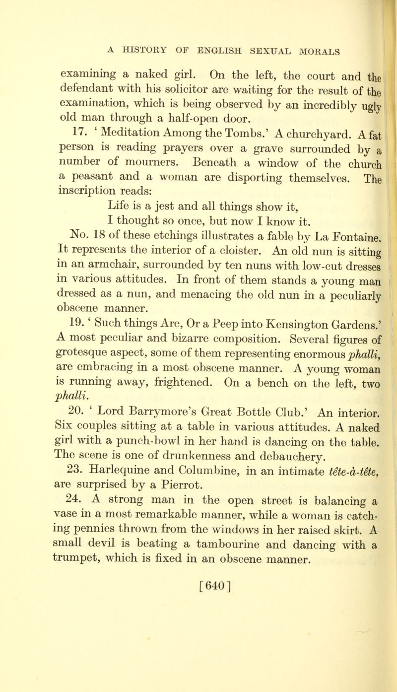 examining a naked girl. On the left, the court and the defendant with his solicitor are waiting for the result of the examination, which is being observed by an incredibly ugly old man through a half-open door. 17. ' Meditation Among the Tombs.' A churchyard. A fat person is reading prayers over a grave surrounded by a number of mourners. Beneath a window of the church a peasant and a woman are disporting themselves. The inscription reads: Life is a jest and all things show it, I thought so once, but now I know it. No. 18 of these etchings illustrates a fable by La Fontaine. It represents the interior of a cloister. An old nun is sitting in an armchair, surrounded by ten nuns with low-cut dresses in various attitudes. In front of them stands a young man dressed as a nun, and menacing the old nun in a peculiarly obscene manner. 19. ' Such things Are, Or a Peep into Kensington Gardens.' A most peculiar and bizarre composition. Several figures of grotesque aspect, some of them representing enormous phalli, are embracing in a most obscene manner. A young woman is running away, frightened. On a bench on the left, two phalli. 20. ' Lord Barrymore's Great Bottle Club.' An interior. Six couples sitting at a table in various attitudes. A naked girl with a punch-bowl in her hand is dancing on the table. The scene is one of drunkenness and debauchery. 23. Harlequine and Columbine, in an intimate tete-a-tete, are surprised by a Pierrot. 24. A strong man in the open street is balancing a vase in a most remarkable manner, while a woman is catch- ing pennies thrown from the windows in her raised skirt. A small devil is beating a tambourine and dancing with a trumpet, which is fixed in an obscene manner. [640]