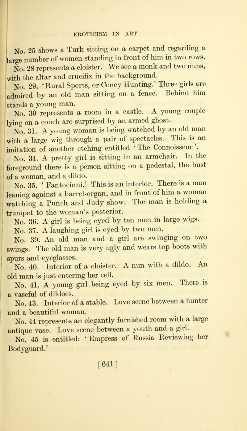 No. 25 shows a Turk sitting on a carpet and regarding a large number of women standing in front of him in two rows. No. 28 represents a cloister. We see a monk and two nuns, with the altar and crucifix in the background. No. 29. 'Rural Sports, or Coney Hunting.' Three girls are admired by an old man sitting on a fence. Behind him stands a young man. No. 30 represents a room in a castle. A young couple lying on a couch are surprised by an armed ghost. No. 31. A young woman is being watched by an old man with a large wig through a pair of spectacles. This is an imitation of another etching entitled ' The Connoisseur \ No. 34. A pretty girl is sitting in an armchair. In the foreground there is a person sitting on a pedestal, the bust of a woman, and a dildo. No. 35. ' Fantocinni.' This is an interior. There is a man leaning against a barrel-organ, and in front of him a woman watching a Punch and Judy show. The man is holding a trumpet to the woman's posterior. No. 36. A girl is being eyed by ten men in large wigs. No. 37. A laughing girl is eyed by two men. No. 39. An old man and a girl are swinging on two swings. The old man is very ugly and wears top boots with spurs and eyeglasses. No. 40. Interior of a cloister. A nun with a dildo. An old man is just entering her cell. No. 41. A young girl being eyed by six men. There is a vaseful of dildoes. No. 43. Interior of a stable. Love scene between a hunter and a beautiful woman. No. 44 represents an elegantly furnished room with a large antique vase. Love scene between a youth and a girl. No. 45 is entitled: ' Empress of Russia Reviewing her Bodyguard.' [641]