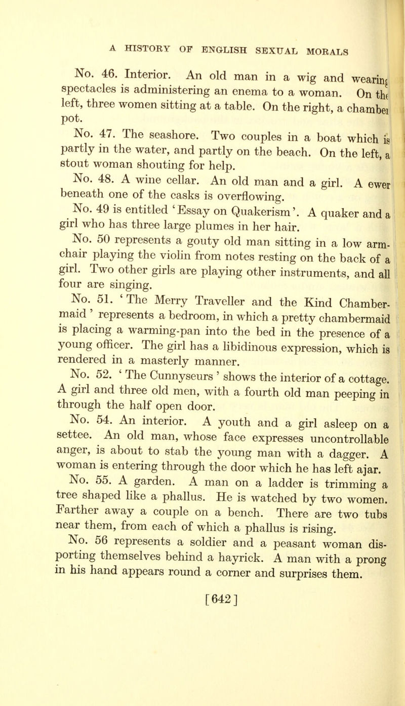 No. 46. Interior. An old man in a wig and wearing spectacles is administering an enema to a woman. On th< left, three women sitting at a table. On the right, a chambei pot. I No. 47. The seashore. Two couples in a boat which k partly in the water, and partly on the beach. On the left, a stout woman shouting for help. No. 48. A wine cellar. An old man and a girl. A ewer beneath one of the casks is overflowing. No. 49 is entitled 'Essay on Quakerism'. A quaker and a girl who has three large plumes in her hair. No. 50 represents a gouty old man sitting in a low arm- chair playing the violin from notes resting on the back of a girl. Two other girls are playing other instruments, and all four are singing. No. 51. 'The Merry Traveller and the Kind Chamber- maid ' represents a bedroom, in which a pretty chambermaid is placing a warming-pan into the bed in the presence of a young officer. The girl has a libidinous expression, which is rendered in a masterly manner. No. 52. ' The Cunnyseurs ' shows the interior of a cottage. A girl and three old men, with a fourth old man peeping in through the half open door. No. 54. An interior. A youth and a girl asleep on a settee. An old man, whose face expresses uncontrollable anger, is about to stab the young man with a dagger. A woman is entering through the door which he has left ajar. No. 55. A garden. A man on a ladder is trimming a tree shaped like a phallus. He is watched by two women. Farther away a couple on a bench. There are two tubs near them, from each of which a phallus is rising. No. 56 represents a soldier and a peasant woman dis- porting themselves behind a hayrick. A man with a prong in his hand appears round a corner and surprises them. [642]