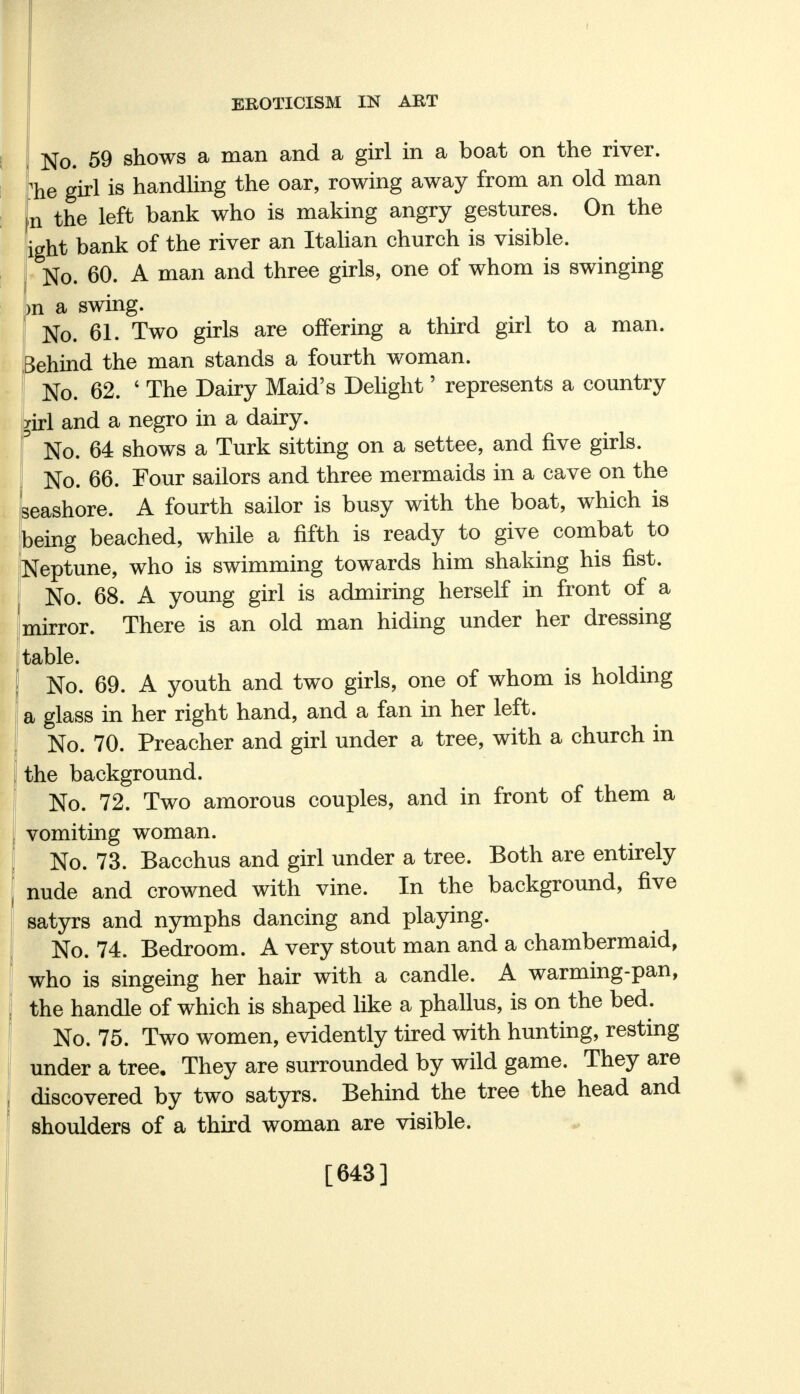No. 59 shows a man and a girl in a boat on the river. The girl is handling the oar, rowing away from an old man n the left bank who is making angry gestures. On the ight bank of the river an Italian church is visible. No. 60. A man and three girls, one of whom is swinging i m a swing. No. 61. Two girls are offering a third girl to a man. Behind the man stands a fourth woman. I No. 62. ' The Dairy Maid's Delight' represents a country y[rl and a negro in a dairy. ° No. 64 shows a Turk sitting on a settee, and five girls. No. 66. Four sailors and three mermaids in a cave on the seashore. A fourth sailor is busy with the boat, which is being beached, while a fifth is ready to give combat to Neptune, who is swimming towards him shaking his fist. No. 68. A young girl is admiring herself in front of a mirror. There is an old man hiding under her dressing table. No. 69. A youth and two girls, one of whom is holding a glass in her right hand, and a fan in her left. No. 70. Preacher and girl under a tree, with a church in the background. No. 72. Two amorous couples, and in front of them a | vomiting woman. | No. 73. Bacchus and girl under a tree. Both are entirely nude and crowned with vine. In the background, five satyrs and nymphs dancing and playing. No. 74. Bedroom. A very stout man and a chambermaid, who is singeing her hair with a candle. A warming-pan, the handle of which is shaped like a phallus, is on the bed. No. 75. Two women, evidently tired with hunting, resting under a tree. They are surrounded by wild game. They are discovered by two satyrs. Behind the tree the head and shoulders of a third woman are visible. [643]