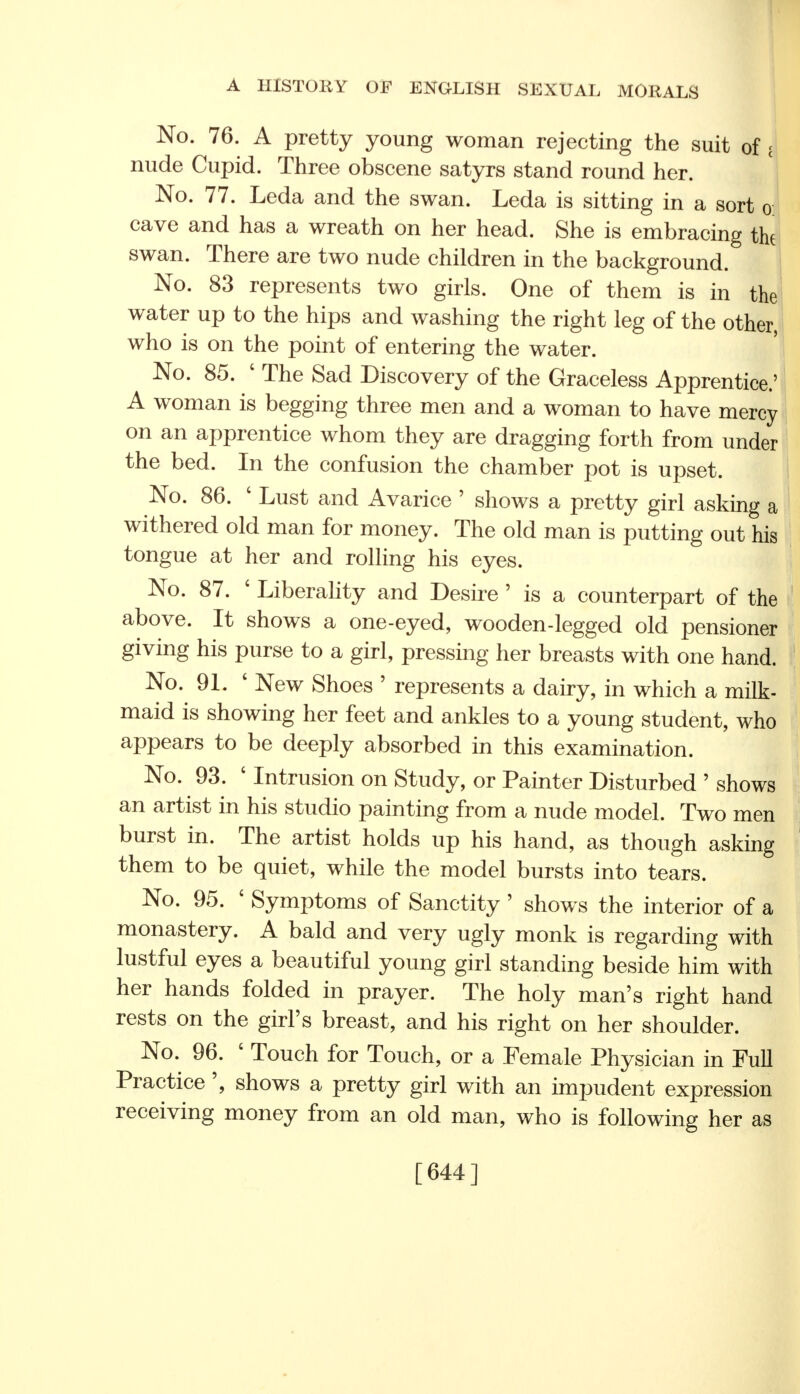 No. 76. A pretty young woman rejecting the suit of t nude Cupid. Three obscene satyrs stand round her. No. 77. Leda and the swan. Leda is sitting in a sort o cave and has a wreath on her head. She is embracing the swan. There are two nude children in the background. No. 83 represents two girls. One of them is in the water up to the hips and washing the right leg of the other, who is on the point of entering the water. No. 85. 4 The Sad Discovery of the Graceless Apprentice.' A woman is begging three men and a woman to have mercy on an apprentice whom they are dragging forth from under the bed. In the confusion the chamber pot is upset. No. 86. 4 Lust and Avarice ' shows a pretty girl asking a withered old man for money. The old man is putting out his tongue at her and rolling his eyes. No. 87. 4 Liberality and Desire ' is a counterpart of the above. It shows a one-eyed, wooden-legged old pensioner giving his purse to a girl, pressing her breasts with one hand. No. 91. ' New Shoes ' represents a dairy, in which a milk- maid is showing her feet and ankles to a young student, who appears to be deeply absorbed in this examination. No. 93. ' Intrusion on Study, or Painter Disturbed ' shows an artist in his studio painting from a nude model. Two men burst in. The artist holds up his hand, as though asking them to be quiet, while the model bursts into tears. No. 95. 4 Symptoms of Sanctity ' shows the interior of a monastery. A bald and very ugly monk is regarding with lustful eyes a beautiful young girl standing beside him with her hands folded in prayer. The holy man's right hand rests on the girl's breast, and his right on her shoulder. No. 96. 4 Touch for Touch, or a Female Physician in Full Practice ', shows a pretty girl with an impudent expression receiving money from an old man, who is following her as [644]