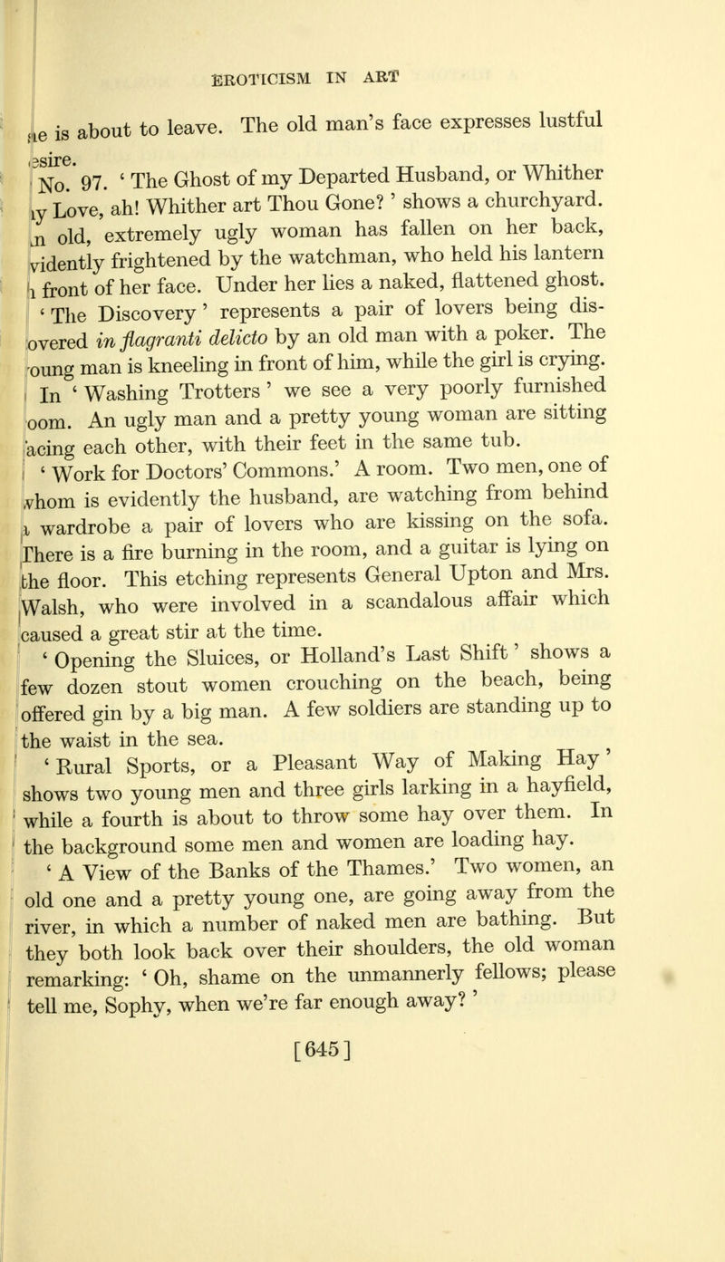 ue is about to leave. The old man's face expresses lustful i ^sire. No.' 97- ' Tne Ghost of my Departed Husband, or Whither iy Love, ah! Whither art Thou Gone? ' shows a churchyard. Ln old, 'extremely ugly woman has fallen on her back, vidently frightened by the watchman, who held his lantern (1 front of her face. Under her lies a naked, flattened ghost. « The Discovery ' represents a pair of lovers being dis- covered in flagranti delicto by an old man with a poker. The -oung man is kneeling in front of him, while the girl is crying. I In ' Washing Trotters ' we see a very poorly furnished oom. An ugly man and a pretty young woman are sitting acing each other, with their feet in the same tub. ' Work for Doctors' Commons.' A room. Two men, one of whom is evidently the husband, are watching from behind I wardrobe a pair of lovers who are kissing on the sofa. There is a fire burning in the room, and a guitar is lying on the floor. This etching represents General Upton and Mrs. Walsh, who were involved in a scandalous affair which caused a great stir at the time. ' Opening the Sluices, or Holland's Last Shift' shows a few dozen stout women crouching on the beach, being offered gin by a big man. A few soldiers are standing up to the waist in the sea. 'Rural Sports, or a Pleasant Way of Making Hay' shows two young men and three girls larking in a hayfield, while a fourth is about to throw some hay over them. In the background some men and women are loading hay. ' A View of the Banks of the Thames.' Two women, an old one and a pretty young one, are going away from the river, in which a number of naked men are bathing. But they'both look back over their shoulders, the old woman remarking: ' Oh, shame on the unmannerly feUows; please tell me, Sophy, when we're far enough away? ' [645]