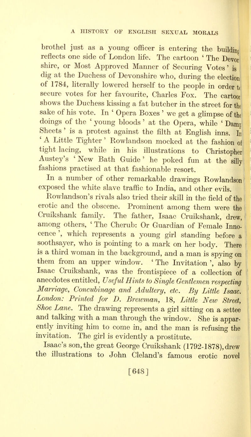 brothel just as a young officer is entering the building J reflects one side of London life. The cartoon ' The Devor f shire, or Most Approved Manner of Securing Votes 'is [ dig at the Duchess of Devonshire who, during the election of 1784, literally lowered herself to the people in order J secure votes for her favourite, Charles Fox. The cartoor shows the Duchess kissing a fat butcher in the street for the! 1 sake of his vote. In 6 Opera Boxes ' we get a glimpse of the doings of the ' young bloods ' at the Opera, while ' Dami Sheets ' is a protest against the filth at English inns, h : ' A Little Tighter 5 Rowlandson mocked at the fashion oi tight lacing, while in his illustrations to Christopher Austey's 'New Bath Guide' he poked fun at the silly fashions practised at that fashionable resort. In a number of other remarkable drawings Rowlandson exposed the white slave traffic to India, and other evils. Rowlandson's rivals also tried their skill in the field of the erotic and the obscene. Prominent among them were the Cruikshank family. The father, Isaac Cruikshank, drew, among others, ' The Cherub: Or Guardian of Female Inno- cence ', which represents a young girl standing before a soothsayer, who is pointing to a mark on her body. There is a third woman in the background, and a man is spying on them from an upper window. ' The Invitation ', also by Isaac Cruikshank, was the frontispiece of a collection of 1 anecdotes entitled, Useful Hints to Single Gentlemen respecting Marriage, Concubinage and Adultery, etc. By Little Isaac. \ London: Printed for D. Brewman, 18, Little New Street, Shoe Lane. The drawing represents a girl sitting on a settee and talking with a man through the window. She is appar- ently inviting him to come in, and the man is refusing the invitation. The girl is evidently a prostitute. Isaac's son, the great George Cruikshank (1792-1878), drew the illustrations to John Cleland's famous erotic novel [648] 1