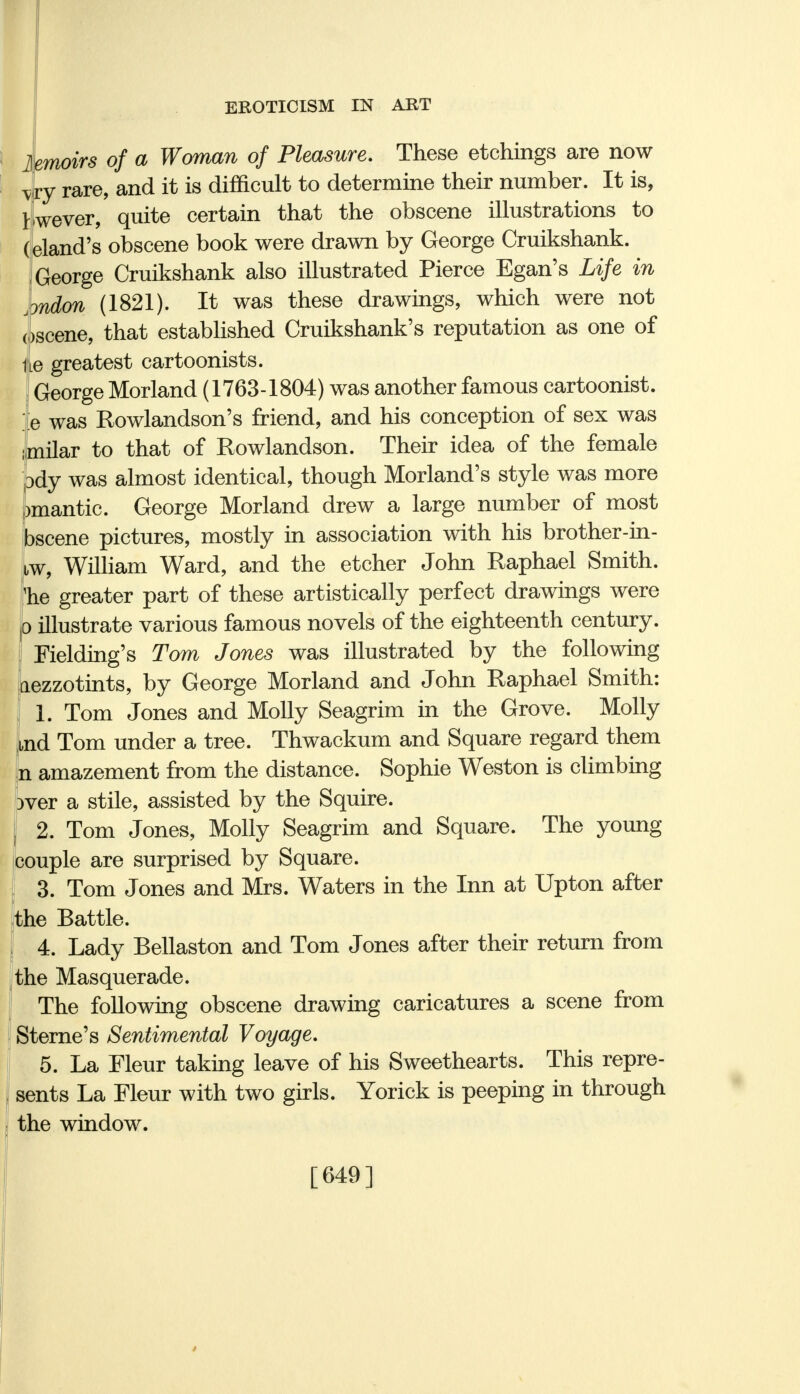 lemoirs of a Woman of Pleasure. These etchings are now vry rare, and it is difficult to determine their number. It is, 1 wever, quite certain that the obscene illustrations to (eland's obscene book were drawn by George Cruikshank. George Cruikshank also illustrated Pierce Egan's Life in ^ndon (1821). It was these drawings, which were not oscene, that established Cruikshank's reputation as one of iLe greatest cartoonists. George Morland (1763-1804) was another famous cartoonist, fe was Rowlandson's friend, and his conception of sex was umilar to that of Rowlandson. Their idea of the female pdy was almost identical, though Morland's style was more )mantic. George Morland drew a large number of most bscene pictures, mostly in association with his brother-in- tw, William Ward, and the etcher John Raphael Smith, 'he greater part of these artistically perfect drawings were p illustrate various famous novels of the eighteenth century. Fielding's Tom Jones was illustrated by the following aezzotints, by George Morland and John Raphael Smith: I 1. Tom Jones and Molly Seagrim in the Grove. Molly aid Tom under a tree. Thwackum and Square regard them n amazement from the distance. Sophie Weston is climbing Dver a stile, assisted by the Squire. 2. Tom Jones, Molly Seagrim and Square. The young couple are surprised by Square. 3. Tom Jones and Mrs. Waters in the Inn at Upton after the Battle. 4. Lady Bellaston and Tom Jones after their return from the Masquerade. The following obscene drawing caricatures a scene from Sterne's Sentimental Voyage. 5. La Fleur taking leave of his Sweethearts. This repre- sents La Fleur with two girls. Yorick is peeping in through the window. [649]