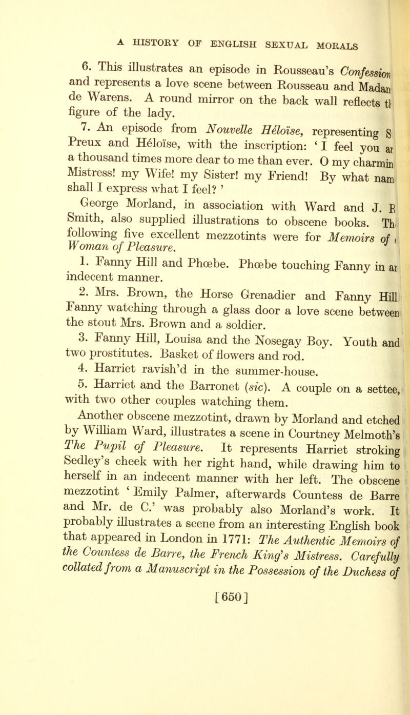 6. This illustrates an episode in Rousseau's Confession and represents a love scene between Rousseau and Madan de Warens. A round mirror on the back wall reflects tl figure of the lady. 7. An episode from Nouvette Heloise, representing S Preux and Heloise, with the inscription: * I feel you ar a thousand times more dear to me than ever. 0 my charmin Mistress! my Wife! my Sister! my Friend! By what nam shall I express what I feel? ' George Morland, in association with Ward and J. E Smith, also supplied illustrations to obscene books. Tb following five excellent mezzotints were for Memoirs of < Woman of Pleasure. 1. Fanny Hill and Phoebe. Phoebe touching Fanny in ai indecent manner. 2. Mrs. Brown, the Horse Grenadier and Fanny Hill Fanny watching through a glass door a love scene between the stout Mrs. Brown and a soldier. 3. Fanny Hill, Louisa and the Nosegay Boy. Youth and two prostitutes. Basket of flowers and rod. 4. Harriet ravish'd in the summer-house. 5. Harriet and the Barronet (sic). A couple on a settee, with two other couples watching them. Another obscene mezzotint, drawn by Morland and etched by William Ward, illustrates a scene in Courtney Melmoth's The Pupil of Pleasure. It represents Harriet stroking Sedley's cheek with her right hand, while drawing him to herself in an indecent manner with her left. The obscene mezzotint 1 Emily Palmer, afterwards Countess de Barre and Mr. de C was probably also Morland's work. It probably illustrates a scene from an interesting English book that appeared in London in 1771: The Authentic Memoirs of the Countess de Barre, the French King's Mistress. Carefully collated from a Manuscript in the Possession of the Duchess of [650]