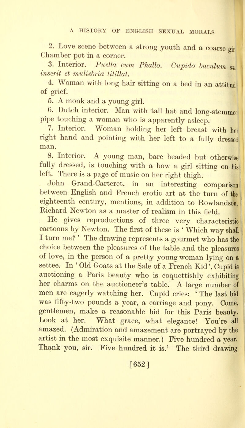 2. Love scene between a strong youth and a coarse gir Chamber pot in a corner. 3. Interior. Puella cum Phallo. Cupido baculum an inserit et muliebria titillat. 4. Woman with long hair sitting on a bed in an attitud of grief. 5. A monk and a young girl. 6. Dutch interior. Man with tall hat and long-stemmec pipe touching a woman who is apparently asleep. 7. Interior. Woman holding her left breast with hei right hand and pointing with her left to a fully dressed man. 8. Interior. A young man, bare headed but otherwise fully dressed, is touching with a bow a girl sitting on his left. There is a page of music on her right thigh. John Grand-Carteret, in an interesting comparison between English and French erotic art at the turn of the eighteenth century, mentions, in addition to Rowlandson, Richard Newton as a master of realism in this field. He gives reproductions of three very characteristic cartoons by Newton. The first of these is ' Which way shall I turn me? ' The drawing represents a gourmet who has the choice between the pleasures of the table and the pleasures of love, in the person of a pretty young woman lying on a settee. In 6 Old Goats at the Sale of a French Kid', Cupid is auctioning a Paris beauty who is coquettishly exhibiting her charms on the auctioneer's table. A large number of men are eagerly watching her. Cupid cries: ' The last bid was fifty-two pounds a year, a carriage and pony. Come, gentlemen, make a reasonable bid for this Paris beauty. Look at her. What grace, what elegance! You're all amazed. (Admiration and amazement are portrayed by the artist in the most exquisite manner.) Five hundred a year. Thank you, sir. Five hundred it is.' The third drawing [652]