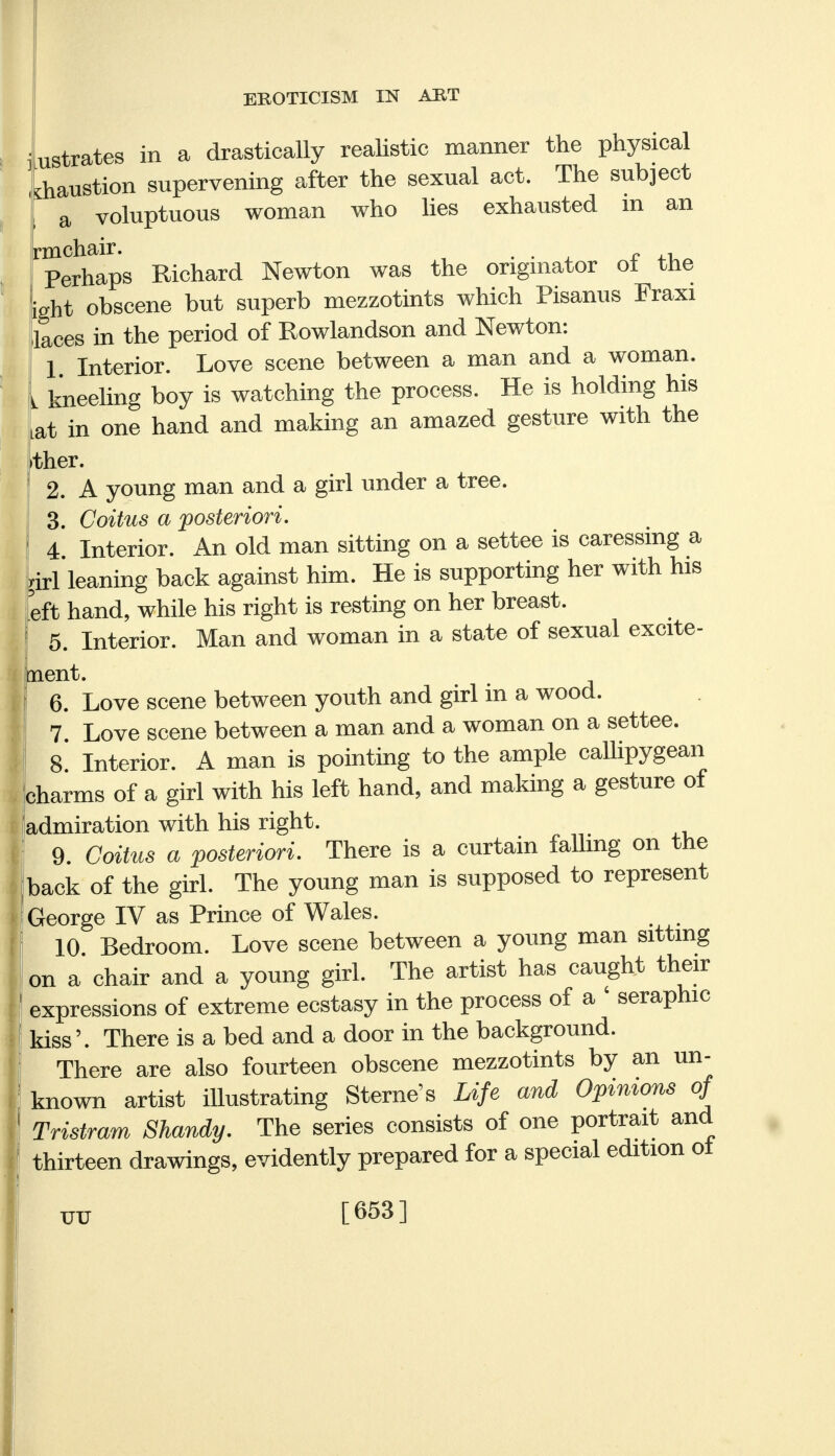 ustrates in a drastically realistic manner the physical diaustion supervening after the sexual act. The subject j a voluptuous woman who lies exhausted m an rmchair. . , - ^ Perhaps Richard Newton was the originator ol the ight obscene but superb mezzotints which Pisanus Fraxi laces in the period of Rowlandson and Newton: 1 Interior. Love scene between a man and a woman. L kneeling boy is watching the process. He is holding his Lat in one hand and making an amazed gesture with the ther. 2. A young man and a girl under a tree. 3. Coitus a posteriori. 4 Interior. An old man sitting on a settee is caressing a girl leaning back against him. He is supporting her with his eft hand, while his right is resting on her breast. 5. Interior. Man and woman in a state of sexual excite- ment. 6. Love scene between youth and girl in a wood. 7. Love scene between a man and a woman on a settee. 8. Interior. A man is pointing to the ample callipygean charms of a girl with his left hand, and making a gesture of admiration with his right. 9. Coitus a posteriori. There is a curtain falling on the back of the girl. The young man is supposed to represent George IV as Prince of Wales. 10 Bedroom. Love scene between a young man sitting on a chair and a young girl. The artist has caught their expressions of extreme ecstasy in the process of a ' seraphic kiss'. There is a bed and a door in the background. There are also fourteen obscene mezzotints by an un- known artist illustrating Sterne's Life and Opinions of Tristram Shandy. The series consists of one portrait and thirteen drawings, evidently prepared for a special edition oi [653]
