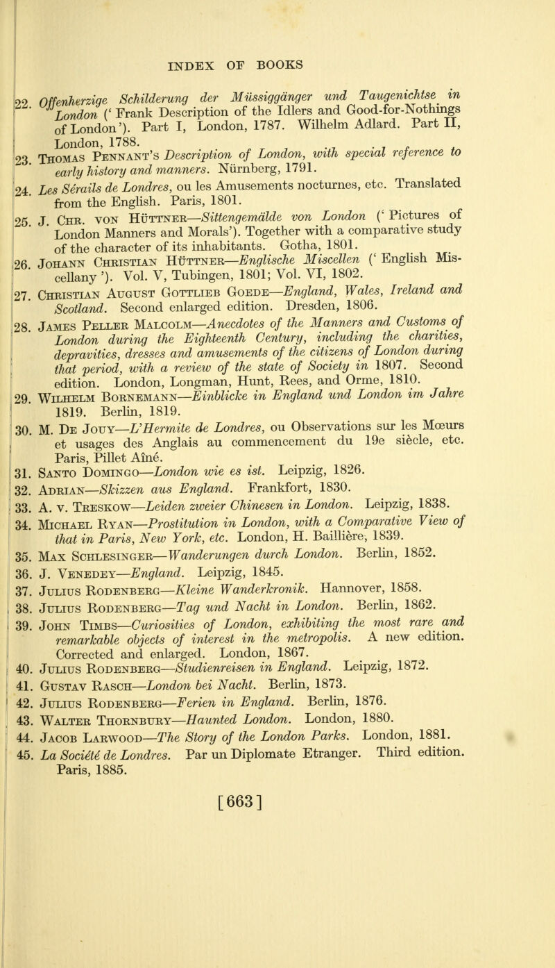 INDEX OF BOOKS 99 Offenherzige Schilderung der Milssigganger und Taugenichtse in London (' Frank Description of the Idlers and Good-for-Nothings of London'). Parti, London, 1787. Wilhelm Adlard. Part II, London, 1788. . 23 Thomas Pennant's Description of London, with special reference to early history and manners. Niirnberg, 1791. 24. Les Serails de Londres, ou les Amusements nocturnes, etc. Translated from the English. Paris, 1801. 25 J Chb. von Huttner—Sittengemalde von London (' Pictures of London Manners and Morals'). Together with a comparative study of the character of its inhabitants. Gotha, 1801. 26 Johann Christian Huttner—Englische Miscellen (' English Mis- cellany '). Vol. V, Tubingen, 1801; Vol. VI, 1802. 27. Christian August Gottlieb Goede—England, Wales, Ireland and Scotland. Second enlarged edition. Dresden, 1806. 28. James Peller Malcolm—Anecdotes of the Manners and Customs of London during the Eighteenth Century, including the charities, depravities, dresses and amusements of the citizens of London during that period, with a review of the state of Society in 1807. Second edition. London, Longman, Hunt, Rees, and Orme, 1810. 29. Wilhelm Bornemann—Einblicke in England und London im Jahre 1819. Berlin, 1819. 30. M. De Jouy—UHermite de Londres, ou Observations sur les Mceurs et usages des Anglais au commencement du 19e siecle, etc. Paris, Pillet Aine. 31. Santo Domingo—London wie es ist. Leipzig, 1826. 32. Adrian—Skizzen aus England. Frankfort, 1830. 33. A. v. Treskow—Leiden zweier Chinesen in London. Leipzig, 1838. 34. Michael Ryan—Prostitution in London, with a Comparative View of that in Paris, New York, etc. London, H. Bailliere, 1839. 35. Max Schlesinger—Wanderungen durch London. Berlin, 1852. 36. J. Venedey—England. Leipzig, 1845. 37. Julius Rodenberg—Kleine Wanderkronik. Hannover, 1858. 38. Julius Rodenberg—Tag und Nacht in London. Berlin, 1862. 39. John Timbs—Curiosities of London, exhibiting the most rare and remarkable objects of interest in the metropolis. A new edition. Corrected and enlarged. London, 1867. 40. Julius Rodenberg—Studienreisen in England. Leipzig, 1872. 41. Gustav Rasch—London bei Nacht. Berlin, 1873. 42. Julius Rodenberg—Ferien in England. Berlin, 1876. 43. Walter Thornbury—Haunted London. London, 1880. 44. Jacob Larwood—The Story of the London Parks. London, 1881. 45. La Societe de Londres. Par un Diplomate Etranger. Third edition. Paris, 1885. [663]