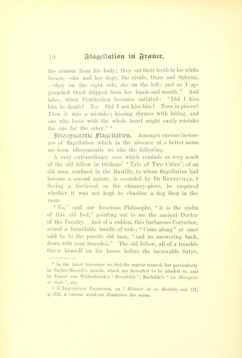 the armour from his body; they set their teeth in his white breast,—she and her dogs, the rivals, Oxus and Sphynx, —they on the right side, she on the left; and as I ap- proached blood dripped from her hands and month.  And later, when Penthesilea becomes satiated:  Did I kiss him to death? No. Did I not kiss him? Torn in pieces? Then it was a mistake; kissing rhymes with biting, and one who loves with the whole heart might easily mistake the one for the other. * JDiOS^ncratlC jflacJcUatlOn. Amongst curious instan- ces of flagellation which in the absence of a better name we term idiosyncratic we cite the following. A very extraordinary case which reminds us very much of the old fellow in Dickens' Tale of Two Cities, of an old man, confined in the Bastille, to whom flagellation had become a second nature, is recorded by De Renneville. f Seeing a birch-rod on the chimney-piece, he enquired whether it was not kept to chastise a dog then in the room.  No, said our ferocious Philosophe,  it is the violin of this old fool, pointing out to me the ancient Doctor of the Faculty. And of a sudden, this barbarous Corrector, seized a formidable bundle of rods;  Come along  at once said he to the puerile old man,  and no answering back, down with your breeches. The old fellow, all of a tremble threw himself on his knees before the inexorable Satyr, * In the latest literature we find the matter treated, but particularly in Sacher-Masoch's novels, which are hereafter to be alluded to, and in Ernest von Wildenbruch's  Brunhilde\' Rachilde's La Marquise de Sade etc. t L' Inquisition FEAN901SE, ou V Histoire de la Bastille, vol. Ill, p. 256, a curious wood-cut illustrates the scene.