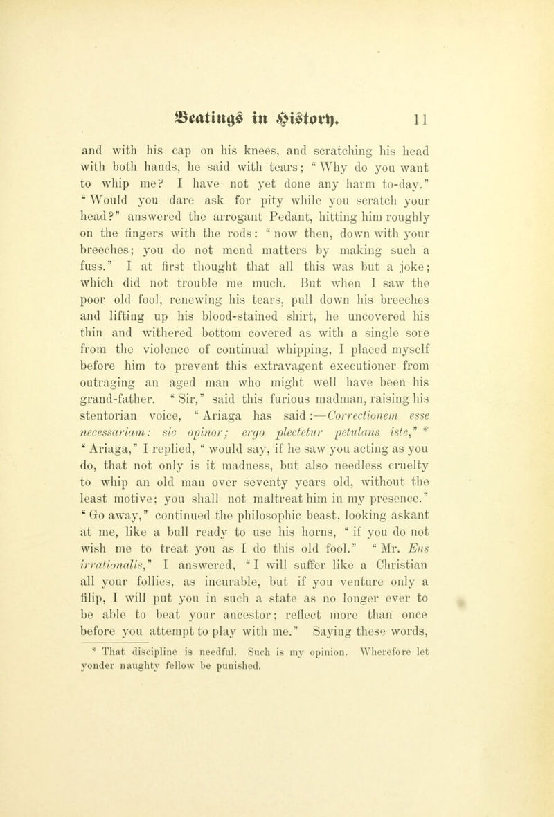 and with his cap on his knees, and scratching his head with both hands, he said with tears;  Why do you want to whip me? I have not yet done any harm to-day.  Would you dare ask for pity while you scratch your head? answered the arrogant Pedant, hitting him roughly on the fingers with the rods:  now then, down with j^our breeches; you do not mend matters by making such a fuss. I at first thought that all this was but a joke; which did not trouble me much. But when I saw the poor old fool, renewing his tears, pull down his breeches and lifting up his blood-stained shirt, he uncovered his thin and withered bottom covered as with a single sore from the violence of continual whipping, I placed myself before him to prevent this extravagent executioner from outraging an aged man who might well have been his grand-father. Sir, said this furious madman, raising his stentorian voice,  Ariaga has said:—Correctionein esse necessariam: sic opinor; ergo plectetur petulans isie,^ ^  Ariaga, I replied,  would say, if he saw you acting as you do, that not only is it madness, but also needless cruelty to whip an old man over seventy years old, without the least motive; you shall not maltreat him in my presence.  Go away, continued the philosophic beast, looking askant at me, like a bull ready to use his horns,  if you do not wish me to treat you as I do this old fool. Mr. Ens irrathnalls,'' I answered, I will suffer like a Christian all your follies, as incurable, but if you venture only a filip, I will put you in such a state as no longer ever to be able to beat your ancestor; reflect more than once before you attempt to play with me. Saying these words, * That discipline is iieedfal. Such is my opinion. Wherefore let yonder naughty fellow be punished.