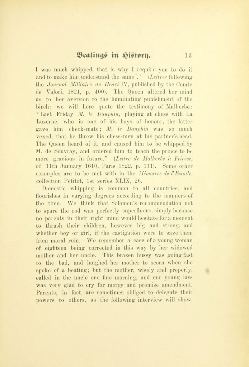 I was much whipped, that is why I require you to do it and to make him understand the same'. {Lettres following the Journal Militaire de Henri IV, published by the Comte de Valori, 1821, p. 400). The Queen altered her mind as to her aversion to the humiliating punishment of the birch; we will here quote the testimony of Malherbe:  Last Friday M. le Dauphin, playing at chess with La Luzerne, who is one of his boys of honour, the latter gave him check-mate; 31. le Daupliin was so much vexed, that he threw his chess-men at his partner's head. The Queen heard of it, and caused him to be whipped by M. de Souvray, and ordered him to teach the prince to be more gracious in future. {Lettre de Malherbe d Pelresc, of 11th January 1610, Paris 1822, p. 111). Some other examples are to be met with in the Memoires de VExtoile, collection Petitot, 1st series XLIX, 26. Domestic whipping is common to all countries, and flourishes in varying degrees according to the manners of the time. We think that Solomon's recommendation not to spare the rod was perfectly superfluous, simply because no parents in their right mind would hesitate for a moment to thrash their children, however big and strong, and whether boy or girl, if the castigation were to save them from moral ruin. We remember a case of a young woman of eighteen being corrected in this way by her widowed mother and her uncle. This brazen hussy was going fast to the bad, and laughed her mother to scorn when she spoke of a beating; but the mother, wisely and properly, called in the uncle one fine morning, and our young lass was very glad to cry for mercy and promise amendment. Parents, in fact, are sometimes obliged to delegate their powers to others, as the following interview will show.