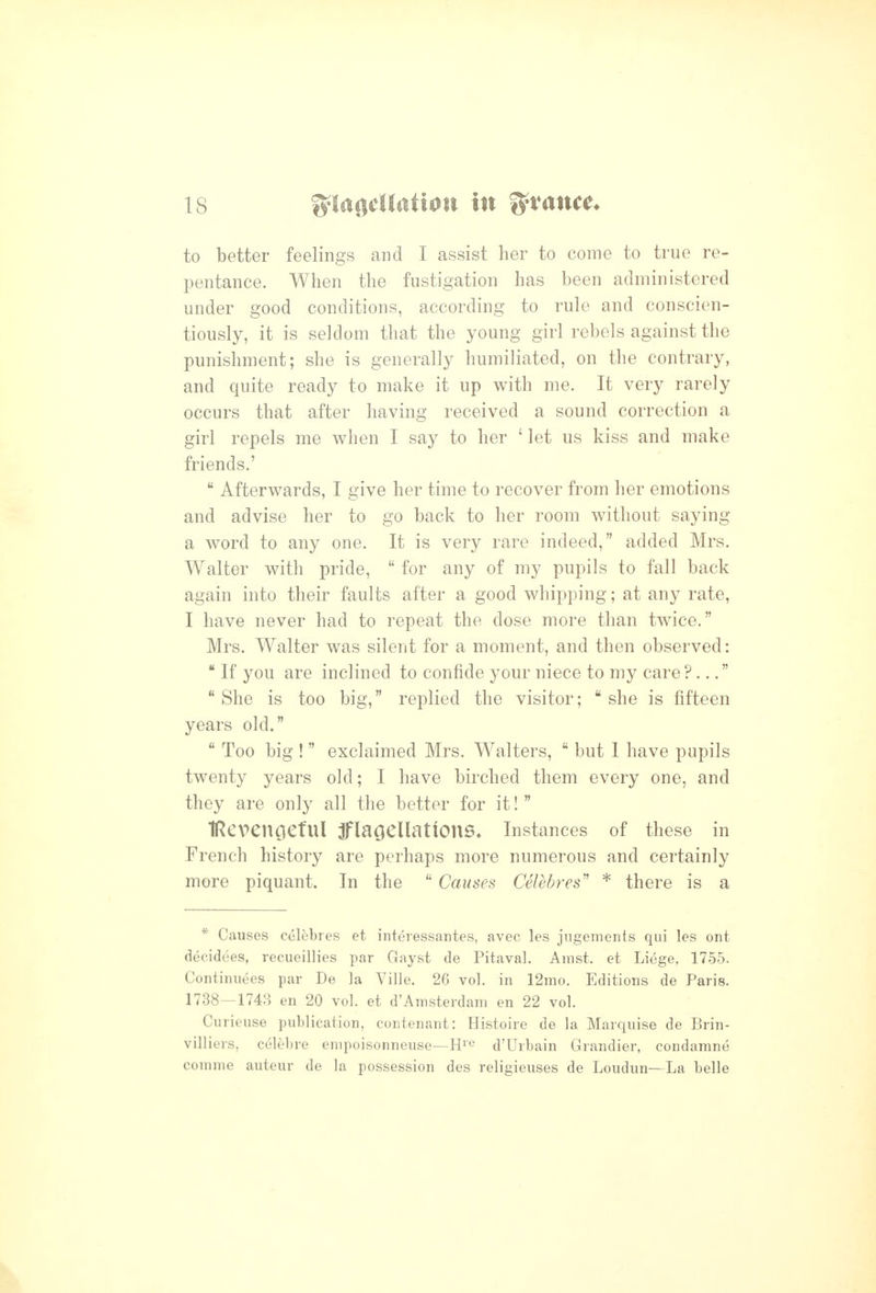 to better feelings and I assist her to come to true re- pentance. When the fustigation has been administered under good conditions, according to rule and conscien- tiously, it is seldom that the young girl rebels against the punishment; she is generally humiliated, on the contrary, and quite ready to make it up with me. It very rarely occurs that after having received a sound correction a girl repels me when I say to her ' let us kiss and make friends.'  Afterwards, I give her time to recover from her emotions and advise her to go back to her room without saying a word to any one. It is very rare indeed, added Mrs. Walter with pride,  for any of my pupils to fall back again into their faults after a good whipping; at any rate, I have never had to repeat the dose more than twice. Mrs. Walter was silent for a moment, and then observed:  If you are inclined to confide your niece to my care?.. She is too big, replied the visitor; ''she is fifteen years old.  Too big ! exclaimed Mrs. Walters,  but I have pupils twenty years old; I have birched them every one, and they are only all the better for it! IRevengeful jFlaoellatlOnS* Instances of these in French history are perhaps more numerous and certainly more piquant. In the  Causes Celebres'' * there is a * Causes celebres et interessantes, avec les jiigements qui les ont decidees, recueillies par Gayst de Pitaval. Amst. et Liege, 1755. Continuees par De la Ville. 26 vol. in 12mo. Editions de Paris. 1738—1743 en 20 vol. et d'Amsterdam en 22 vol. Curieuse publication, contenant: Histoire de la Marquise de Brin- villiers, celebre empoisonneuse—H^e d'Urbain Grandier, condamne comme auteur de la possession des religieuses de Loudun—La belle