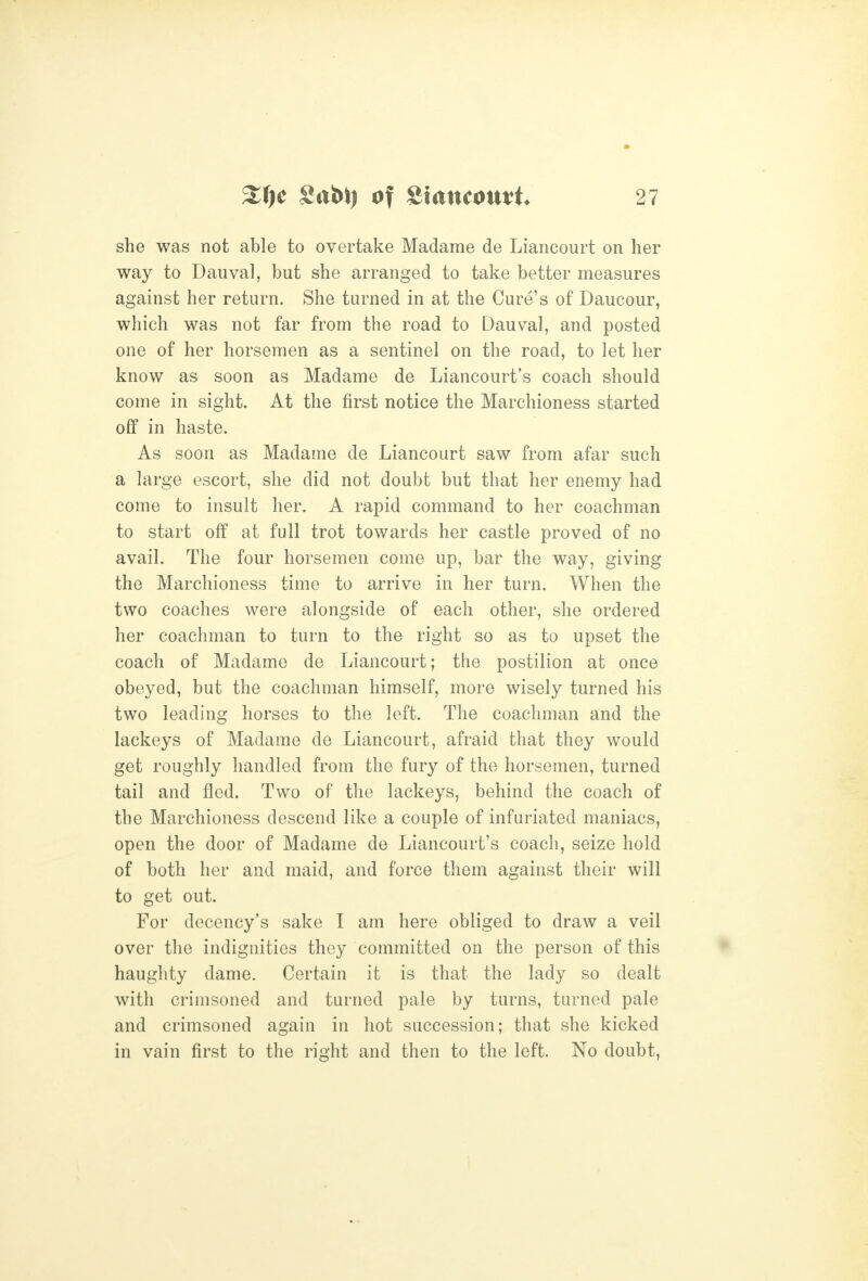 she was not able to overtake Madame de Liancourt on her way to Dauval, but she arranged to take better measures against her return. She turned in at the Cure's of Daucour, which was not far from the road to Dauval, and posted one of her horsemen as a sentinel on the road, to let her know as soon as Madame de Liancourt's coach should come in sight. At the first notice the Marchioness started off in haste. As soon as Madame de Liancourt saw from afar such a large escort, she did not doubt but that her enemy had come to insult her. A rapid command to her coachman to start off at full trot towards her castle proved of no avail. The four horsemen come up, bar the way, giving the Marchioness time to arrive in her turn. When the two coaches were alongside of each other, she ordered her coachman to turn to the right so as to upset the coach of Madame de Liancourt; the postilion at once obeyed, but the coachman himself, more wisely turned his two leading horses to the left. The coachman and the lackeys of Madame de Liancourt, afraid that they would get roughly handled from the fury of the horsemen, turned tail and fled. Two of the lackeys, behind the coach of the Marchioness descend like a couple of infuriated maniacs, open the door of Madame de Liancourt's coach, seize hold of both her and maid, and force them against their will to get out. For decency's sake I am here obliged to draw a veil over the indignities they committed on the person of this haughty dame. Certain it is that the lady so dealt with crimsoned and turned pale by turns, turned pale and crimsoned again in hot succession; that she kicked in vain first to the right and then to the left. No doubt,