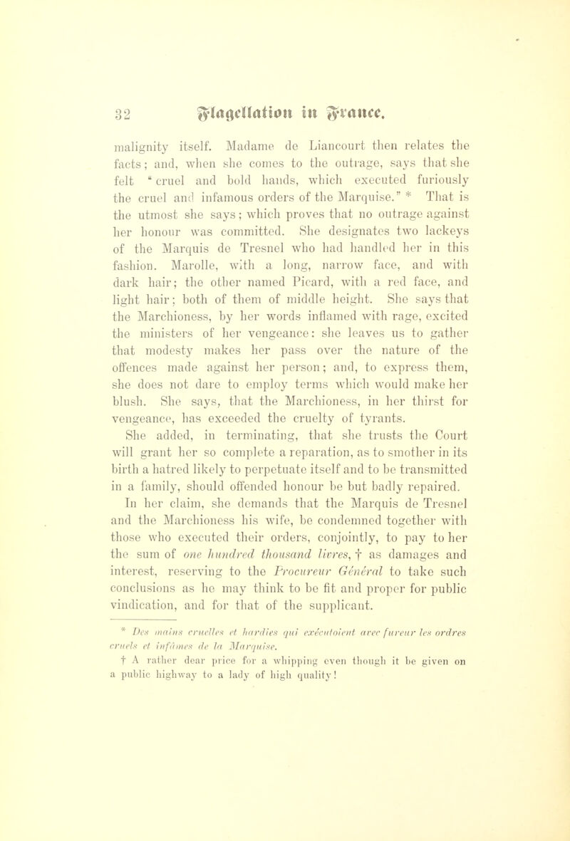 malignity itself. Madame de Liancourt then relates the facts; and, when she comes to the outrage, says that she felt  cruel and bold hands, which executed furiously the cruel and infamous orders of the Marquise. * That is the utmost she says; which proves that no outrage against her honour was committed. She designates two lackeys of the Marquis de Tresnel who had handh^d her in this fashion. MaroUe, with a long, narrow face, and with dark hair; the other named Picard, with a red face, and light hair; both of them of middle height. She says that the Marchioness, by her words inflamed with rage, excited the ministers of her vengeance: she leaves us to gather that modesty makes her pass over the nature of the offences made against her person; and, to express them, she does not dare to employ terms which would make her blush. She says, that the Marchioness, in her thirst for vengeance, has exceeded the cruelty of tyrants. She added, in terminating, that she trusts the Court will grant her so complete a reparation, as to smother in its birth a hatred likely to perpetuate itself and to be transmitted in a family, should offended honour be but badly repaired. In her claim, she demands that the Marquis de Tresnel and the Marchioness his wife, be condemned together with those who executed their orders, conjointly, to pay to her the sum of one hundred thousand livres^ f as damages and interest, reserving to the Frocureur General to take such conclusions as he may think to be fit and proper for public vindication, and for that of the supplicant. * Des niahis crucUe^^ et hardies qui execuioient avec fureur le.s ordres ci'iiels et infdmes de la Marquise. t A rather dear price for a whipping even though it be given on a public highway to a lady of liigli quality!