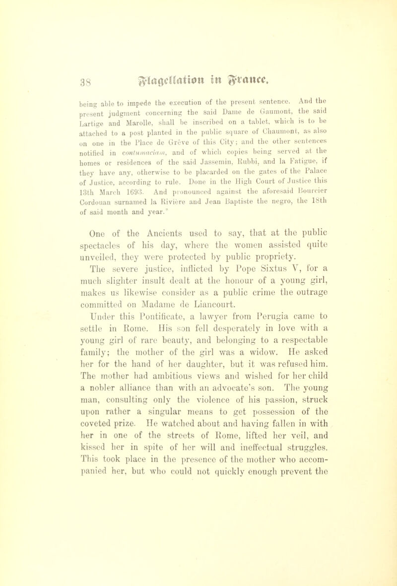 being able to impede the execution of the present sentence. And the present judgment concerning the said Dame de Gaumont, the said Lartige and Marolle, shall be inscribed on a tablet, which is to be attached to a post planted in the public square of Chaumont, as also on one in the Place de Greve of this City; and the other sentences notified in contumaciani, and of which copies being served at the homes or residences of the said Jassemin, Rubbi, and la Fatigue, if they have any, otherwise to be placarded on the gates of the Palace of Justice, according to rule. Done in the High Court of Justice this 13th March 1693. And pronounced against the aforesaid Bourcier Cordouan surnamed la Riviere and Jean Baptiste the negro, the 18th of said month and year. One of the Ancients used to say, that at the public spectacles of his clay, where the women assisted quite unveiled, they were protected by public propriety. The severe justice, inflicted by Pope Sixtus V, for a much slighter insult dealt at the honour of a young girl, makes us likewise consider as a public crime the outrage committed on Madame de Liancourt. Under this Pontificate, a lawyer from Perugia came to settle in Rome. His son fell desperately in love with a young girl of rare beauty, and belonging to a respectable family; the mother of the girl was a widow. He asked her for the hand of her daughter, but it was refused him. The mother had ambitious views and wished for her child a nobler alliance than with an advocate's son. The young man, consulting only the violence of his passion, struck upon rather a singular means to get possession of the coveted prize. He watched about and having fallen in with her in one of the streets of Rome, lifted her veil, and kissed her in spite of her will and ineffectual struggles. This took place in the presence of the mother who accom- panied her, but who could not quickly enough prevent the