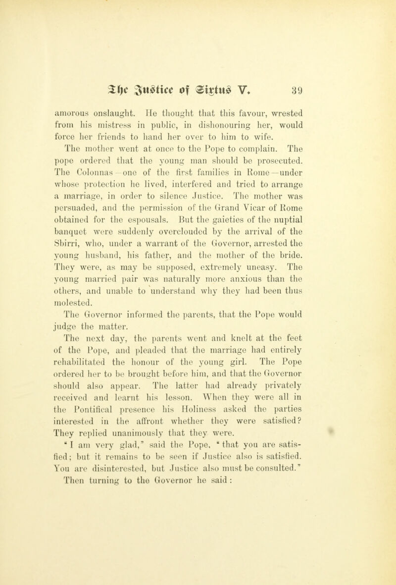 amorous onslaught. He thought that this favour, wrested from his mistress in public, in dishonouring her, would force her friends to hand her over to him to wife. The mother went at once to the Pope to complain. The pope ordered that the young man should be prosecuted. The Colonnas one of the first families in Rome—under whose protection he lived, interfered and tried to arrange a marriage, in order to silence Justice. The mother was persuaded, and the permission of the Grand Vicar of Rome obtained for the espousals. But the gaieties of the nuptial banquet were suddenly overclouded by the arrival of the Sbirri, who, under a warrant of the Governor, arrested the young husband, his father, and the mother of the bride. They were, as may be supposed, extremely uneasy. The young married pair was naturally more anxious than the others, and unable to understand why they had been thus molested. The Governor informed the parents, that the Pope would judge the matter. The next day, the parents went and knelt at the feet of the Pope, and pleaded that the marriage had entirely rehabilitated the honour of the young girl. The Pope ordered her to be brought before him, and that the Governor should also appear. The latter had already privately received and learnt his lesson. When they were all in the Pontifical presence his Holiness asked the parties interested in the affront whether they were satisfied? They replied unanimously that they were. I am very glad, said the Pope, that you are satis- fied ; but it remains to be seen if Justice also is satisfied. You are disinterested, but Justice also must be consulted. Then turning to the Governor he said :