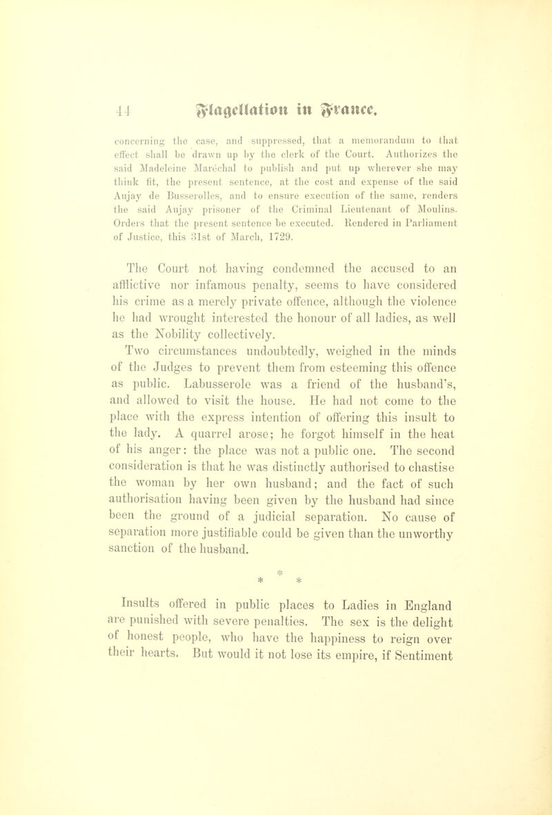 concerning the case, and suppressed, that a memorandum to that effect shall be drawn up by the clerk of the Court. Authorizes the said Madeleine Marechal to publish and put up wherever she may think fit, the present sentence, at the cost and expense of the said Aujay de Busserolles, and to ensure execution of the same, renders the said Aujay prisoner of the Criminal Lieutenant of Moulins. Orders that the present sentence be executed. Rendered in Parliament of Justice, this 31st of March, 1729. The Court not having condemned the accused to an afflictive nor infamous penalty, seems to have considered his crime as a merely private offence, although the violence he had wrought interested the honour of all ladies, as well as the Nobility collectively. Two circumstances undoubtedly, weighed in the minds of the Judges to prevent them from esteeming this offence as public. Labusserole was a friend of the husband's, and allowed to visit the house. He had not come to the place with the express intention of offering this insult to the lady. A quarrel arose; he forgot himself in the heat of his anger: the place was not a public one. The second consideration is that he was distinctly authorised to chastise the woman by her own husband; and the fact of such authorisation having been given by the husband had since been the ground of a judicial separation. No cause of separation more justifiable could be given than the unworthy sanction of the husband. Insults offered in public places to Ladies in England are punished with severe penalties. The sex is the delight of honest people, who have the happiness to reign over their hearts. But would it not lose its empire, if Sentiment