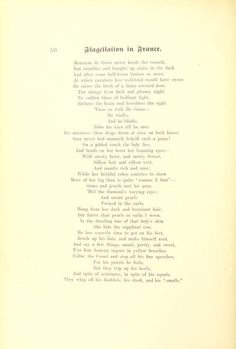 Monsieur de Guise never heeds the remark, But stumbles and bungles up stairs in the dark And after some half-dozen bruises or more, At which cavaliers less' well-bred would have swore He raises the latch of a baize covered door. The change from daik and gloomy night To sudden blaze of brilliant light. Bothers the brain and bewilders the sight 'Twas so with De Guise— He winks, And he blinks. Rubs his eyes till he sees His .mistress—then drops down at once on both knees Sure never had monarch beheld such a prize! On a gilded couch the lady lies. And bends on her lover her beaming eyes— With snowy brow, and snowy breast. Silken hair and silken vest, And mantle rich and rare; While her faithful robes contrive to show More of her leg than is quite  comme il faut — Gems and jewels met his gaze, 'Mid the diamond's varying rays ; And orient pearls Twined in the curls, Hang from her dark and luxuriant hair, But fairer than pearls or satin I ween, Is the dazzling hue of that lady's skin. She bids the suppliant rise. He has scarcely time to get on his feet. Brush up his hair, and make himself neat, And say a few things, smart, pretty, and sweet, E'er four brawny rogues in yellow breedies Collar the Count and stop all his fine speeches. For his pistols he feels, But they trip up his heels, And spite of resistance, in spite of his squals. They whip off his doublets, his cloak, and his smalls,