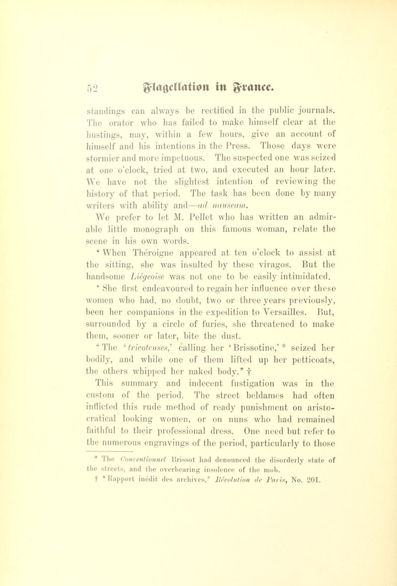 standings can always be rectified in the public journals. The orator who has failed to make himself clear at the hustings, may, within a few hours, give an account of himself and his intentions in the Press. Those days were stormier and more impetuous. The suspected one was seized at one o'clock, tried at two, and executed an hour later. We have not the slightest intention of reviewing the history of that period. The task has been done by many writers with ability and—ad nauseam. We prefer to let M. Pellet who has written an admir- able little monograph on this famous woman, relate the scene in his own words.  When Theroigne appeared at ten o'clock to assist at the sitting, she was insulted by these viragos. But the handsome Liegeoise was not one to be easily intimidated.  She first endeavoured to regain her influence over these women who had, no doubt, two or three years previously, been her companions in the expedition to Versailles. But, surrounded by a circle of furies, she threatened to make them, sooner or later, bite the dust.  The ' frlcoteuses,^ calling her ' Brissotine,' * seized her bodily, and while one of them lifted up her petticoats, the others whipped her naked body. f This summary and indecent fustigation was in the custom of the period. The street beldames had often inflicted this rude method of ready punishment on aristo- cratical looking women, or on nuns who had remained faithful to their professional dress. One need but refer to the numerous engravings of the period, particularly to those * The Conventionnel Brissot had denounced the disorderly state of the streets, and the overbearing insolence of the mob. t Rapport inedit des archives, Itcvolution de Fa lis, No. 201.