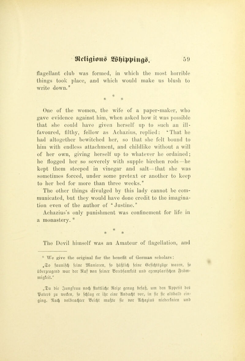 things took place, and which would make us blush to write down. One of the women, the wife of a paper-maker, who gave evidence against him, when asked how it was possible that she could have given herself up to such an ill- favoured, filthy, fellow as Achazius, replied: That he had altogether bewitched her, so that she felt bound to him with endless attachment, and childlike without a will of her own, giving herself up to whatever he ordained; he flogged her so severely with supple birchen rods—he kept them steeped in vinegar and salt—that she was sometimes forced, under some pretext or another to keep to her bed for more than three weeks. The other things divulged by this lady cannot be com- municated, but they would have done credit to the imagina- tion even of the author of  Justine. Achazius's only punishment was confinement for life in a monastery. * The Devil himself was an Amateur of flagellation, and * We give the original for the benefit of German scholars: ^So fauuijrf) I'cinc ^^JJatiieren, jo ljd|i(irf) icinc ©eiirfits^Uge iunrcn, \o iibei-jcugcub mar bcu Ofuf Don jeiner ^-Beiebiamfcit unb e^emplariic^eit {^xom-- micjfcit. „'3)a bie oungfrau nod) ftattlic^e ^Jeije geuuc^ 6ejaB, urn bett ^Ippetit bc§ ^atcr» 3U luerfcn, jo ']d)inc\ cr i(}r cine ^ilnbnc^t nor, in fie fie alsbnlb cin= ging. ^Jac^ nolOvarfjter '^c\d)i nuiBte fie our ^(rf^ajiuS nieberfuicn unb