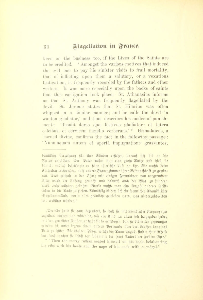 keen on the business too, if the Lives of the Saints are to be credited.  Amongst the various motives that induced the evil one to pay his sinister visits to frail mortality, that of inflicting upon them a salutary, or a vexatious fustigation, is frequently recorded by the fathers and other writers. It was more especially upon the backs of saints that this castigation took place. St. Athanasius informs us that St. Anthony was frequently flagellated by the devil. St. Jerome states that St. Hilarius was often whipped in a similar manner; and he calls the devil 'a wanton gladiator,' and thus describes his modes of punish- ment : ' Insidit dorso ejus festivus gladiator; et latera calcibus, et cervicem flagello verberans.' Grimalaicus, a learned divine, confirms the fact in the following passage: ' Xunumquam autem et aperta impugnatione grassantes, bciiiiitfjitj S^ei-^eKjung fiir ifjre Sitnben euflcfjen, barauf ]\^ bis an bic Diicrcn cntMoBen. 5)er ^^ater mi)m nun eine groBe Diutfje unb (jicb fie baniit; cnblirf) befriebigte er jeine tl^ierii^c 2u\t an t^r. gie nuifjte Beim iyovtgef)en t)ev]pverfjen, aud^ anbere ^i^t^iicniimnter i^ver ^efanntl'd^aft gemin: nen. Xie§ gejcljal) in ber 'itjat; niit einigen f^rcunbincn t)on Dorgerucfteni fitter nmrb ber ^2(nfang genmdjt unb baburd^ aud) ber 'iBeg ju jUngern mcii't i)erf)eirat{)cten, gebaljnt. (^benjo luuBte ninn eine ^In^at)! anberer &ci\U lit^cn in bic 3ad)e 3u jie^en. ^(amiiljlig bilbete firf) ein tbrmtid;er 'ilbomiftiidjer (V(agef(antcnf(uO, morin nUes grdulirfje getrieben luavb, luaS nieber^uirfjvciben n)ir errot^en luiirbcn. „'5)erjelbe ()atte I'ie gan^ be^aubeit, jo ba^ fie mit unenblidjer 5kMgung iljin jugettjan luorbcn unb luiaenlo?, tuie ein ^^inb, ju oriem fid) {)ergegeben Ijnbe; mit ben gcmeiljtcn 9iut()en, er f)abe fie fo gefd)(Qgen, baB fie biSmcilen ge^luungen gciuefen fci, untcr irgenb einem nnbern 55orn3anbe itber brei 2.0od)en (nng ba§ 53ette ju Ijiiten. 1)ie ubrigen ®inge, irclc^e bie ^anie angab, finb nid)t nuttl)eil= bar, bod) niac^cn fie felbft ber ^^^bantafie ber (sic) ^2(utor§ ber 3uftine (^f)re.  Then the merry ruffian seated himself on his back, belabouring his ribs with his heels and the nape of his neck with a cudgel.