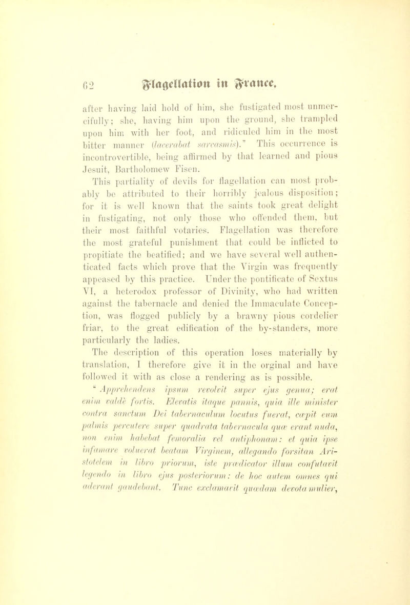 after having laid hold of him, she fustigated most unmer- cifully; she, having him upon the ground, she trampled upon him with her foot, and ridiculed him in the most bitter manner {lacembat sarcasmis).'' This occurrence is incontrovertible, being affirmed by that learned and pious Jesuit, Bartholomew Fisen. This partiality of devils for flagellation can most prob- ably be attributed to their horribly jealous disposition; for it is well known that the saints took great delight in fustigating, not only those who offended them, but their most faithful votaries. Flagellation w^as therefore the most grateful punishment that could be inflicted to propitiate the beatified; and w^e have several well authen- ticated facts which prove that the Virgin was frequently appeased by this practice. Under the pontificate of Sextus VI, a heterodox professor of Divinity, who had written against the tabernacle and denied the Immaculate Concep- tion, was flogged publicly by a brawny pious cordelier friar, to the great edification of the by-standers, more particularly the ladies. The description of this operation loses materially by translation, I therefore give it in the orginal and have followed it with as close a rendering as is possible.  Appreliendens ipsuni revolvit super ejus genua; erat eniui valde fortis. FJevatis itaqne pannls, quia tile minister contra sanctum Dei tabernaculum locutus fuerat, ccepit eum palmis percufere super quadrata tabernacula qua' erant nuda, non enim hahehat femoralia vel antiphonam: et quia ipse infamare voluerat beatam Virginem, aUegando forsifan Ari- stotefem in libro priorum, iste prwdicator ilium confutavit legendo in libro ejus posteriorum: de hoc autem ouines qui aderant gaudebant. Tunc exclamavit quwdam devotamuUer,