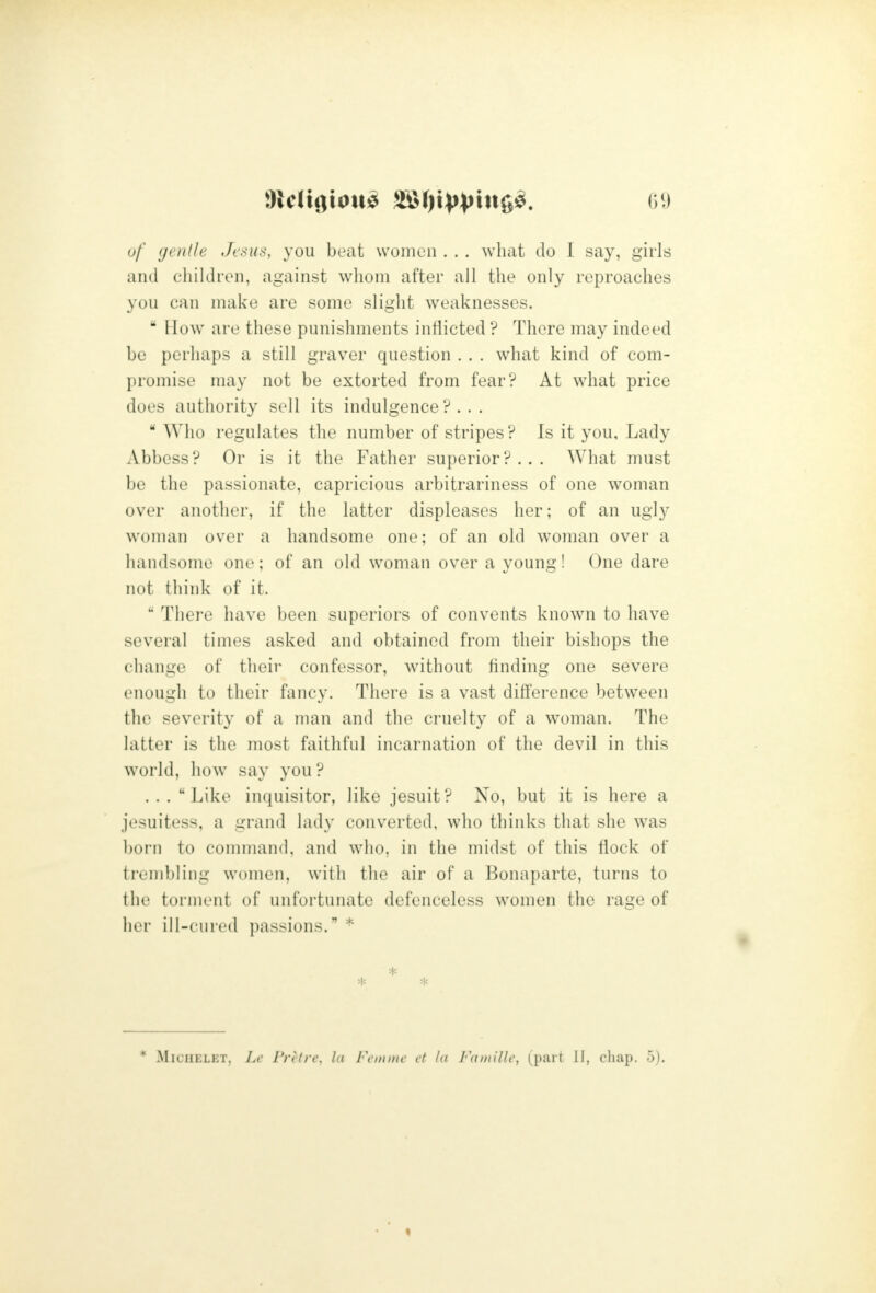 t)f (jenlh Jesus, you beat women . . . what do I say, girls and children, against whom after all the only reproaches you can make are some slight weaknesses.  How are these punishments inflicted ? There may indeed be perhaps a still graver question . . . what kind of com- promise may not be extorted from fear? At what price does authority sell its indulgence?...  Who regulates the number of stripes? Is it you. Lady Abbess? Or is it the Father superior?... What must be the passionate, capricious arbitrariness of one woman over another, if the latter displeases her; of an ugly woman over a handsome one: of an old woman over a handsome one; of an old woman over a young! One dare not tliink of it.  Thei e have been superiors of convents known to have several times asked and obtained from their bishops the change of their confessor, without finding one severe enough to their fancy. There is a vast difference between the severity of a man and the cruelty of a woman. The latter is the most faithful incarnation of the devil in this world, how say you ? .. . Like inquisitor, like Jesuit? No, but it is here a jesuitess, a grand lady converted, who thinks that she was born to ooniniand. and who, in the midst of this flock of trembling women, with the air of a Bonaparte, turns to the torment of unfortunate defenceless women the rage of her ill-cured passions. * * MicuELET, Le Fret re, la Fein me et la Famille, (part II, cliap. 5). «