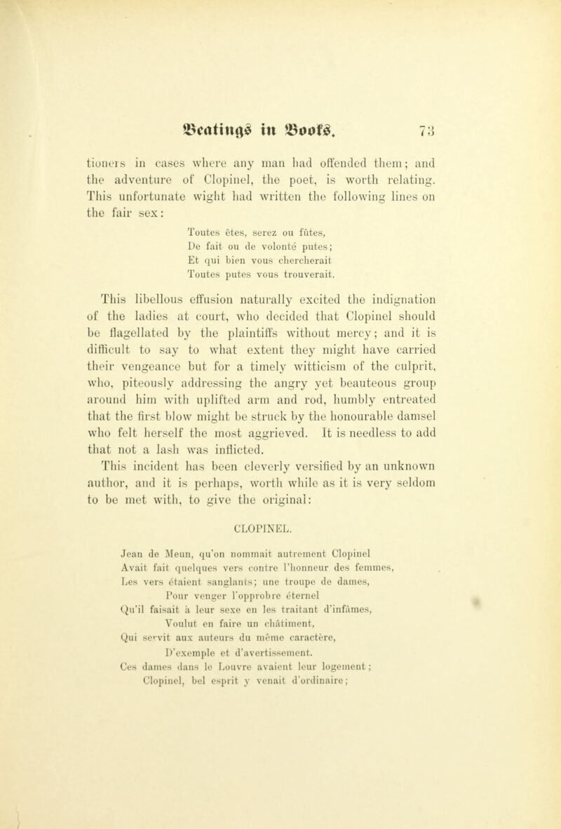 7a tiouL'is ill cases where any man bad offended them; and the adventure of Clopiiiel, the poet, is worth relating. This unfortunate wight had written the following lines on the fair sex: Toutes etes, serez ou fates, De fait ou cle voloiite putes; Et qui bien vous chercherait Toutes putes vous trouverait. This libellous effusion naturally excited the indignation of the ladies at court, who decided that Clopinel should be flagellated by the plaintiffs without mercy; and it is difficult to say to what extent they might have carried their vengeance but for a timely witticism of the culprit, who, piteously addressing the angry yet beauteous group around him with uplifted arm and rod, humbly entreated that the hrst blow might be struck by the honourable damsel who felt herself the most aggrieved. It is needless to add that not a lash was inflicted. This incident has been cleverly versified by an unknown author, and it is perhaps, worth while as it is very seldom to be met with, to give the original: CLOPINEL. Jean de Meun, qu'on uommait autrement Clopinel Avait fait quelques vers contre I'lionneur des fonimes, Les vers otaient sanglants; une troupe de dames, Pour venger Topprobre eternel Qu'il faisait ii leur sexe en les traitant d'infames, Voulut en faire un chatiment, Qui servit aux auteurs du meme caractere, D'exemple et d'avertissement. Ces dames dans lo Louvre avaient lour logement; Clopinel, bel esprit y venait d ordiuaire;