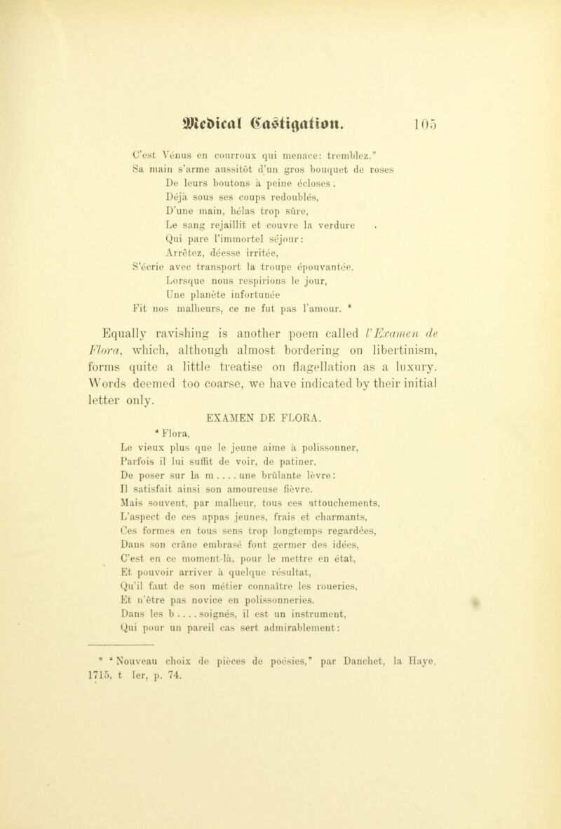 C'est W'luis en courroux qui menace: tremblez. Sa main s'arme aussitot d'un gros bouquet de roses De Icurs boutons a peine ecloses ; Deja sous ses coups redoubles, D'une main, helas trop sure, Le sang rejaillit et couvre la verdure Qui pare I'immortel sejour: Arretez, dcesse irritee, S'ecrie avec transport la troupe epouvantee. Lorsque nous respirions le jour, Une planete infortunee Fit nos mallieurs, ce ne fut pas I'amour. * Equally ravishing is another poem called VExamen de Flora, which, although almost bordering on libertinism, forms quite a little treatise on flagellation as a luxury. Words deemed too coarse, we have indicated by their initial letter only. EXAMEN DE FLORA. • Flora, Le vieux plus que le jeune aime a polissonner, Parfois il lui suffit de voir, de patiner, De poser sur la m . .. . une brulante levre: II satisfait ainsi son amoureuse fievre. Mais souvent, par malheur, tons ces attouchements, L'aspect de ces appas jeunes, frais et charmants, Ces formes en tons sens trop longtemps regardees, Dans son crane eml)rase font germer des idecs, C'est en ce moment-la, pour le mettre en etat, Et pouvoir arriver a quelque resultat, Qu'il faut de son metier connaitre les roueries, Et n'etre pas novice en polissonneries. Dans les b . . . . soignes, il est un instrument, Qui pour uii pareil cas sert admirablemeut: * * Nouveau choix de pieces de poesies, par Danclict. la TIaye, 1715, t ler, p. 74.