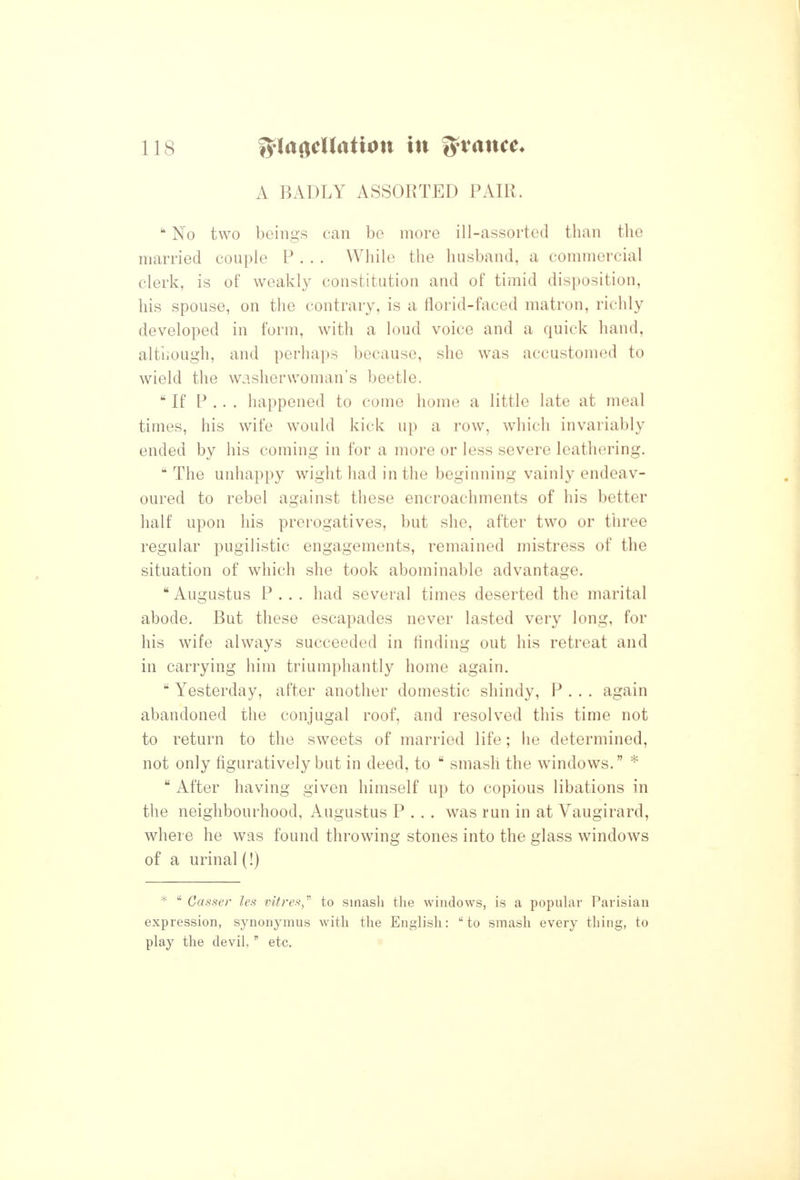 A BADLY ASSORTED PAIR.  No two beings can be more ill-assorted than the married couple P . . . While the husband, a commercial clerk, is of weakly constitution and of timid disposition, his spouse, on the contrary, is a florid-faced matron, richly developed in form, with a loud voice and a quick hand, altiiough, and perhaps because, she was accustomed to wield the washerwoman's beetle. If P . . . happened to come home a little late at meal times, his wife would kick up a row, which invariably ended by his coming in for a more or less severe leathering.  The unhappy wight had in the beginning vainly endeav- oured to rebel against these encroachments of his better half upon his prerogatives, but she, after two or three regular pugilistic engagements, remained mistress of the situation of which she took abominable advantage.  Augustus P . . . had several times deserted the marital abode. But these escapades never lasted very long, for his wife always succeeded in finding out his retreat and in carrying him triumphantly home again.  Yesterday, after another domestic shindy, P . . . again abandoned the conjugal roof, and resolved this time not to return to the sweets of married life; he determined, not only figuratively but in deed, to  smash the windows. *  After having given himself up to copious libations in the neighbourhood, Augustus P . . . was run in at Vaugirard, where he was found throwing stones into the glass windows of a urinal (!) *  Casser les vitrefi,''' to smash the windows, is a popular Parisian expression, synonymus with the English: to smash every thing, to play the devil,  etc. \