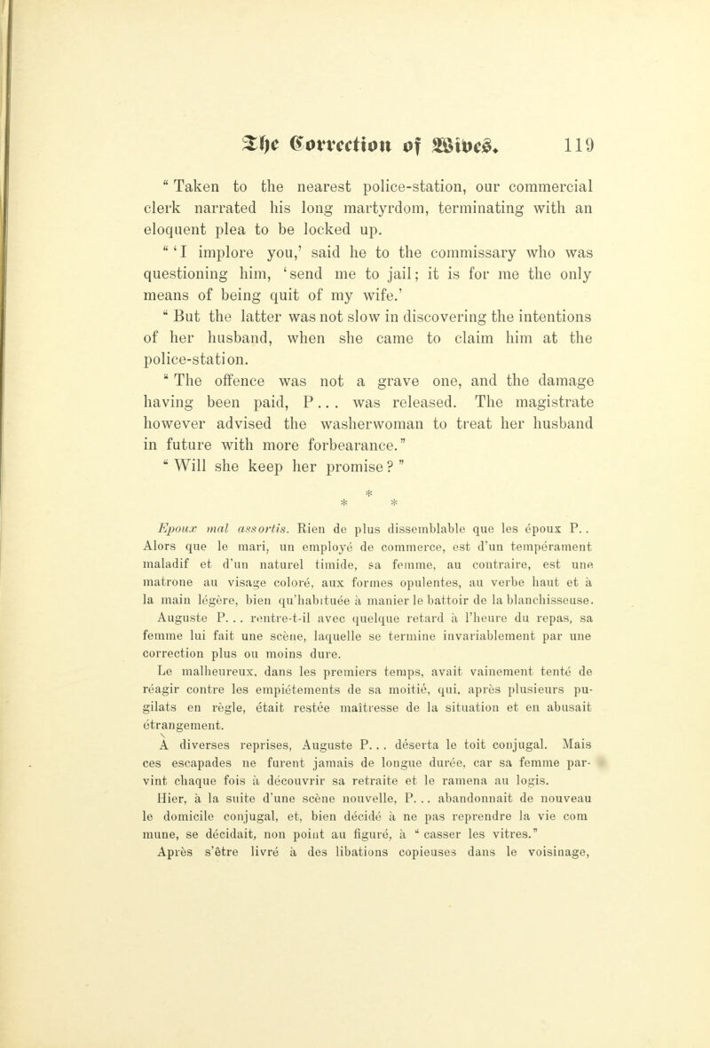  Taken to the nearest police-station, our commercial clerk narrated his long martyrdom, terminating with an eloquent plea to be locked up. 'I implore you,' said he to the commissary who was questioning him, 'send me to jail; it is for me the only means of being quit of my wife.'  But the latter was not slow in discovering the intentions of her husband, when she came to claim him at the police-station.  The offence was not a grave one, and the damage having been paid, P.. . was released. The magistrate however advised the washerwoman to treat her husband in future with more forbearance.  Will she keep her promise ?  Epoux mal assoi'tis. Rien de plus dissemblable que les epoux P. . Alors que le mari, uu employe de commerce, est d'un temperament maladif et d'un naturel timide, sa. femme, au contraire, est une matrone au visage colore, aux formes opulentes, au verbe haut et a la main legere, bien qu'habituee a manier le battoir de la blanchisseuse. Auguste P. . . rontre-t-il avec quelque retard a I'lieure du repas, sa femme lui fait une scene, laquelle se termine invariablement par una correction plus ou moins dure. Le malheureux. dans les premiers temps, avait vainement tente de reagir centre les empietements de sa moitie, qui, apres plusieurs pu- gilats en regie, etait restee maitresse de la situation et en abusait etrangement. A diverses reprises, Auguste P. . . deserta le toit conjugal. Mais ces escapades ne furent jamais de longue duree, car sa femme par- vint cliaque fois a decouvrir sa retraite et le ramena au logis. Hier, a la suite d'une scene nouvelle, P. .. abandonnait de nouveau le domicile conjugal, et, bien decide a ne pas reprendre la vie com mune, se decidait, non point au figure, a  casser les vitres. Apres s'etre livre a des libations copieuses dans le voisinage.