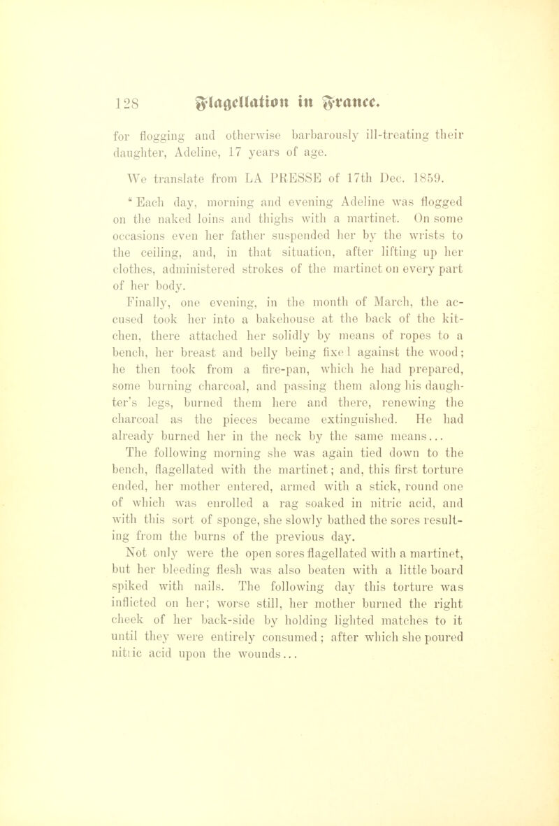 for flogging and otherwise barbarously ill-treating their daughter, Adeline, 17 years of age. We translate from LA PRESSE of 17th Dec. 1859.  Each day, morning and evening Adeline was flogged on the naked loins and thighs with a martinet. On some occasions even her father suspended her by the wrists to the ceiling, and, in that situation, after lifting up her clothes, administered strokes of the martinet on every part of her bodv. Finally, one evening, in the month of March, the ac- cused took her into a bakehouse at the back of the kit- chen, there attached her solidly by means of ropes to a bench, her breast and belly being fixe 1 against the wood; he then took from a fire-pan, wiiich he had prepared, some burning charcoal, and passing them along his daugh- ter's legs, burned them here and there, renewing the charcoal as the pieces became extinguished. He had already burned her in the neck by the same means... The following morning she was again tied down to the bench, flagellated with the martinet; and, this first torture ended, her mother entered, armed with a stick, round one of which was enrolled a rag soaked in nitric acid, and with this sort of sponge, she slowly bathed the sores result- ing from the burns of the previous day. Not only were the open sores flagellated with a martinet, but her bleeding flesh was also beaten with a little board spiked with nails. The following day this torture was inflicted on her; worse still, her mother burned the right cheek of her back-side by holding lighted matches to it until they were entirely consumed; after which she poured nitiic acid upon the wounds...