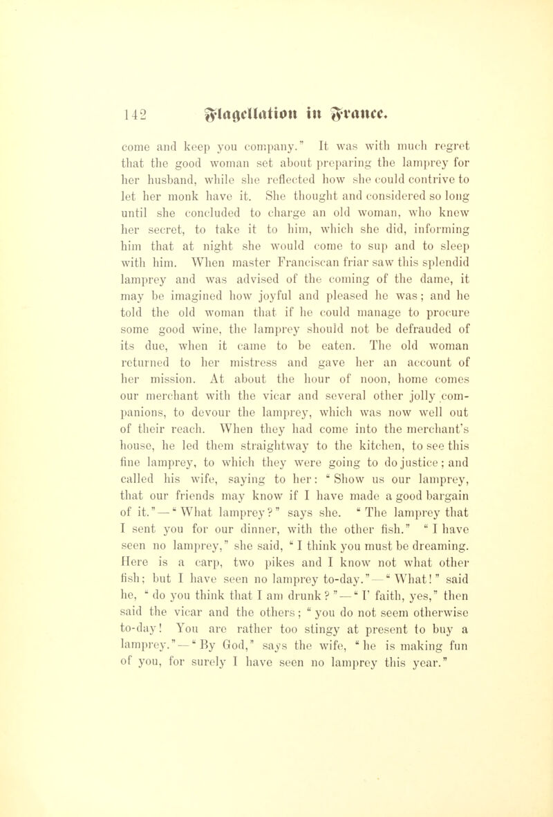 come and keep you company. It was with much regret that the good woman set about preparing the lamprey for her husband, while she reflected how she could contrive to let her monk have it. She thought and considered so long until she concluded to charge an old woman, who knew her secret, to take it to him, which she did, informing him that at night she would come to sup and to sleep with him. When master Franciscan friar saw this splendid lamprey and was advised of the coming of the dame, it may be imagined how joyful and pleased he was; and he told the old woman that if he could manage to procure some good wine, the lamprey should not be defrauded of its due, when it came to be eaten. The old woman returned to her mistress and gave her an account of her mission. At about the hour of noon, home comes our merchant with the vicar and several other jolly com- panions, to devour the lamprey, which was now well out of their reach. When they had come into the merchant's house, he led them straightway to the kitchen, to see this fine lamprey, to which they were going to do justice; and called his wife, saying to her:  Show us our lamprey, that our friends may know if I have made a good bargain of it. — What lamprey? says she. The lamprey that I sent you for our dinner, with the other fish.  I have seen no lamprey, she said,  I think you must be dreaming. Here is a carp, two pikes and I know not what other fish; but I have seen no lamprey to-day. — What! said he,  do you think that I am drunk?  — F faith, yes, then said the vicar and the others;  you do not seem otherwise to-day! You are rather too stingy at present to buy a lamprey. — By God, says the wife, he is making fun of you, for surely I have seen no lamprey this year.