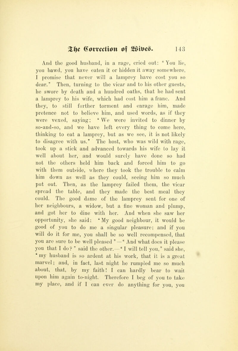 And the good husband, in a rage, cried out: You lie, you bawd, you have eaten it or hidden it away somewhere. I promise that never will a lamprey have cost you so dear. Then, turning to the vicar and to his other guests, he swore by death and a hundred oaths, that he had sent a lamprey to his wife, which had cost him a franc. And they, to still further torment and enrage him, made pretence not to believe him, and used words, as if they were vexed, saying: We were invited to dinner by so-and-so, and we have left every thing to come here, thinking to eat a lamprey, but as we see, it is not likely to disagree with us. The host, who was wild with rage, took up a stick and advanced towards his wife to lay it well about her, and would surely have done so had not the others held him back and forced him to go with them outside, where they took the trouble to calm him down as well as they could, seeing him so much put out. Then^ as the lamprey failed them, the vicar spread the table, and they made the best meal they could. The good dame of the lamprey sent for one of her neighbours, a widow, but a fine woman and plump, and got her to dine with her. And when she saw her opportunity, she said: My good neighbour, it would be good of you to do me a singular pleasure; and if you will do it for me, you shall be so well recompensed, that you are sure to be well pleased  — And what does it please you that I do?  said the other.— I will tell you, said she,  my husband is so ardent at his work^ that it is a great marvel; and, in fact, last night he rumpled me so much about, that, by my faith! I can hardly bear to wait upon him again to-night. Therefore I beg of you to take my place, and if I can ever do anything for you, you