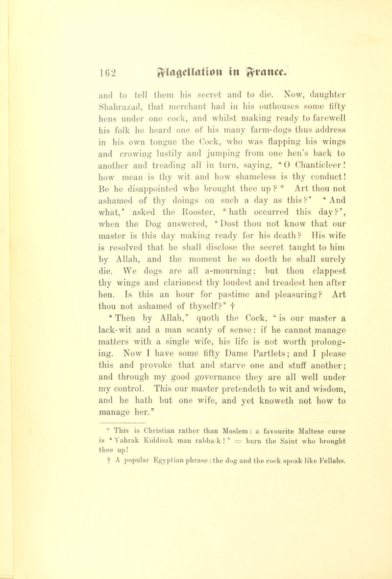 I 162 lylagcUation in fyvance* and to tell them his secret and to die. Now, daughter Shahrazad, that merchant had in his outhouses some fifty hens under one cock, and whilst making ready to farewell his folk he heard one of his many farm-dogs thus address in his own tongue the Cock, who was flapping his wings and crowing lustily and jumping from one hen's back to another and treading all in turn, saying,  0 Chanticleer! how mean is thy wit and how shameless is thy conduct! Be he disappointed who brought thee up ? * Art thou not ashamed of thy doings on such a day as this? And what, asked the Rooster, hath occurred this day?, when the Dog answered,  Dost thou not know that our master is this day making ready for his death? His wife ^ is resolved that he shall disclose the secret taught to him by Allah, and the moment he so doeth he shall surely die. We dogs are all a-mourning; but thou clappest thy wings and clarionest thy loudest and treadest hen after hen. Is this an hour for pastime and pleasuring? Art thou not ashamed of thyself? f Then by Allah, quoth the Cock, is our master a lack-wit and a man scanty of sense: if he cannot manage matters with a single wife, his life is not worth prolong- ing. Now I have some tifty Dame Partlets; and I please this and provoke that and starve one and stuff another; and through my good governance they are all well under my control. This our master pretendeth to wit and wisdom, ; and he hath but one wife, and yet knoweth not how to manage her. * This is Christian rather than Moslem: a favourite Maltese curse is  Yahrak Kiddlsak man rabba-k !  = burn the Saint who brought thee up! t A popular Egyptian phrase : the dog and the cock speak like Fellahs.