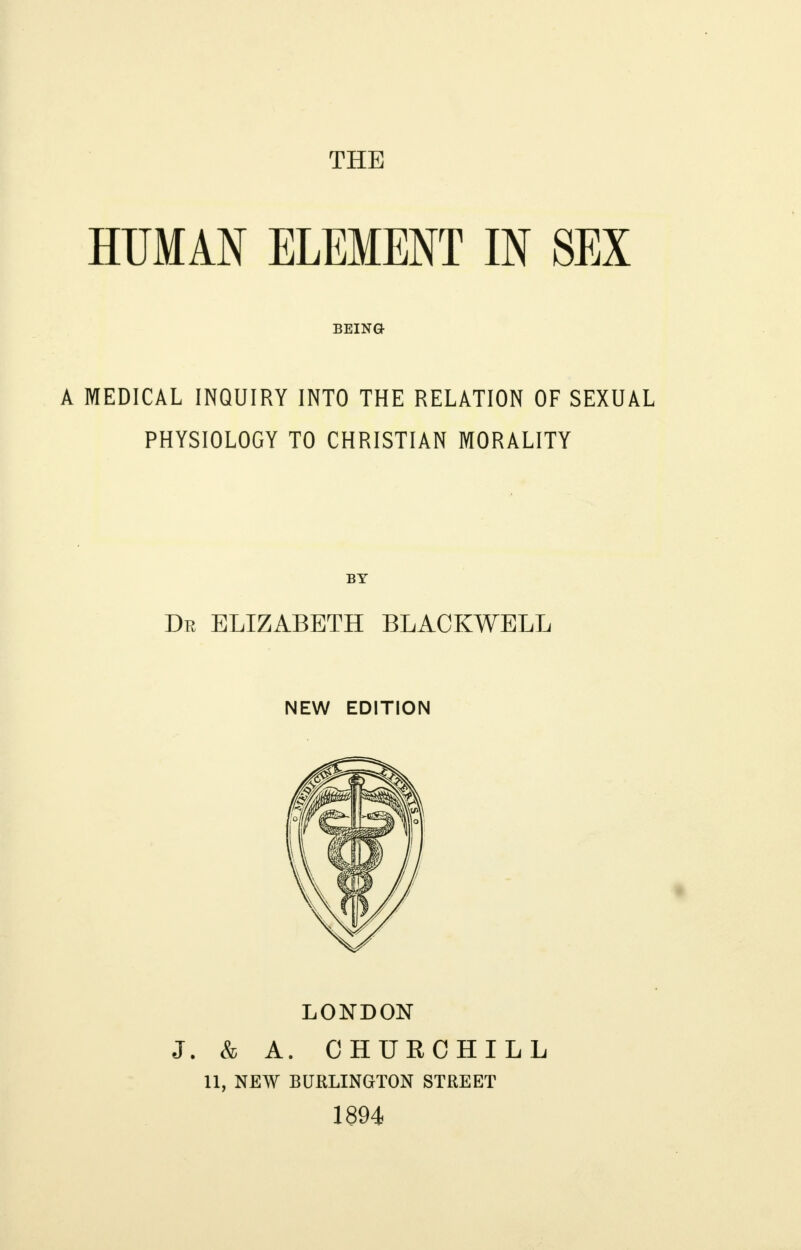 THE HUMAN ELEMENT IN SEX BEING A MEDICAL INQUIRY INTO THE RELATION OF SEXUAL PHYSIOLOGY TO CHRISTIAN MORALITY BY Dr ELIZABETH BLACKWELL NEW EDITION LONDON J. & A. CHURCHILL 11, NEW BURLINGTON STREET 1894