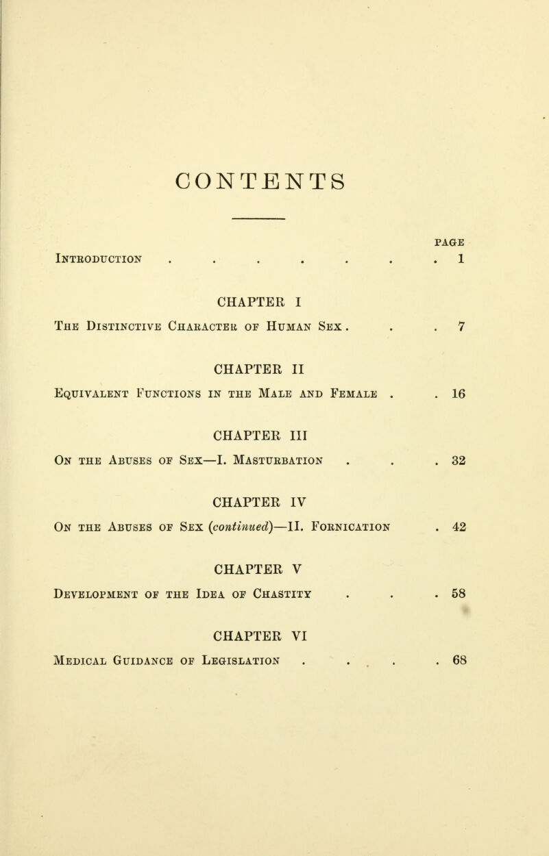 CONTENTS Introduction CHAPTER I The Distinctive Character of Human Sex . CHAPTER II Equivalent Functions in the Male and Female CHAPTER III On the Abuses of Sex—I. Masturbation CHAPTER IV On the Abuses of Sex {continued)—II. F'ornication CHAPTER V Development of the Idea of Chastity CHAPTER VI Medical Guidance of Legislation