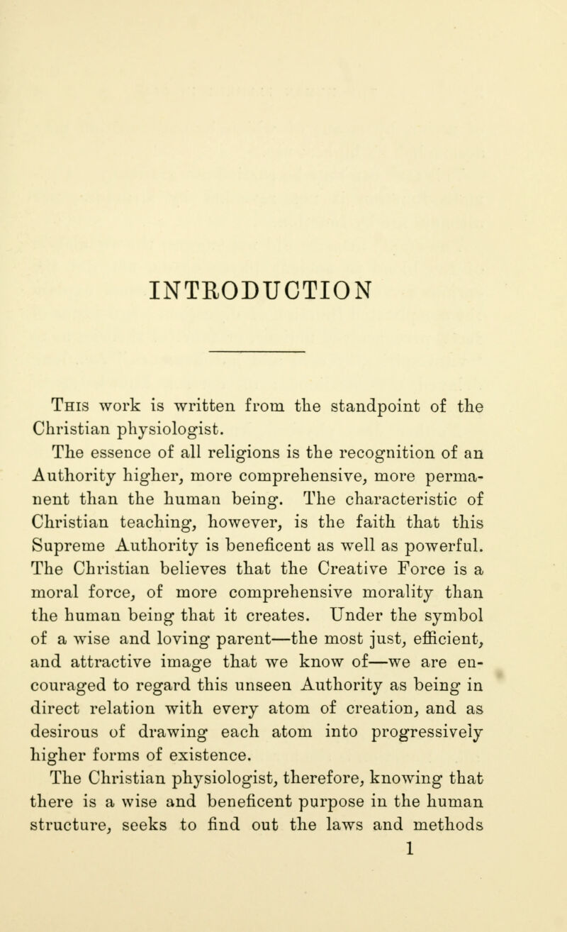 INTRODUCTION This work is written from tlie standpoint of the Christian physiologist. The essence of all religions is the recognition of an Authority higher, more comprehensive, more perma- nent than the human being. The characteristic of Christian teaching, however, is the faith that this Supreme Authority is beneficent as well as powerful. The Christian believes that the Creative Force is a moral force, of more comprehensive morality than the human being that it creates. Under the symbol of a wise and loving parent—the most just, efiicient, and attractive image that we know of—we are en- couraged to regard this unseen Authority as being in direct relation with every atom of creation, and as desirous of drawing each atom into progressively higher forms of existence. The Christian physiologist, therefore, knowing that there is a wise and beneficent purpose in the human structure, seeks to find out the laws and methods