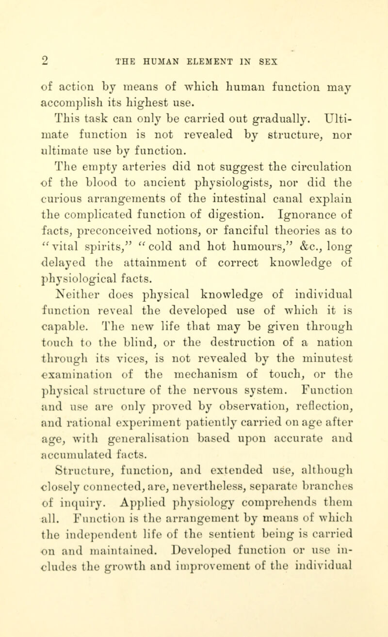 Z THE HUMAN ELEMENT IN SEX of action by means of which human function may accomplish its highest use. This task can only be carried out gradually. Ulti- mate function is not revealed by structure^ nor ultimate use by function. The empty arteries did not suggest the circulation of the blood to ancient physiologists, nor did the curious arrangements of the intestinal canal explain the complicated function of digestion. Ignorance of factS; preconceived notions, or fanciful theories as to vital spirits/^ cold and hot humours/^ &c._, long delayed the attainment of correct knowledge of physiological facts. Neither does physical knowledge of individual function reveal the developed use of which it is capable. The new life that may be given through touch to the blind, or the destruction of a nation through its vices, is not revealed by the minutest examination of the mechanism of touch, or the ])hysical structure of the nervous system. Function and use are only proved by observation, reflection, and rational experiment patiently carried on age after age, with generalisation based upon accurate and accumulated facts. Structure, function, and extended use, although closely connected, are, nevertheless, separate branches of in(piiry. A])plied physiology comprehends them all. Function is the arrangement by means of which the in(le])endent life of the sentient being is carried on and maintained. Developed function or use in- cludes the growth and improvement of the individual